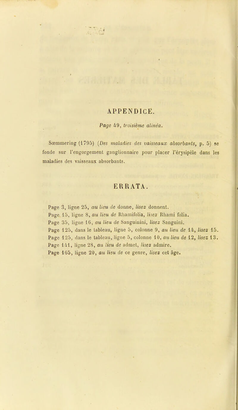 APPENDICE. Page 49, troisième alinéa. Sœmmering (1795) (Des maladies des vaisseaux absorbants, p. 5) se fonde sur l'engorgement ganglionnaire pour placer l’érysipèle dans les maladies des vaisseaux absorbants. ERRATA. Page 3, ligne 25, au lieu de donne, lises donnent. Page 15, ligne 8, au lieu de Rhamifolia, Usez Rhami folia. Page 35, ligne 16, au lieu de Sanguinini, lises Sanguini. Page 125, dans le tableau, ligne 5, colonne 9, au lieu de 14, lises 15. Page 125, dans le tableau, ligne 5, colonne 10, au lieu de 12, lisez 13. Page 141, ligne 28, au lieu de admet, lises admire. Page 165, ligne 20, au lieu de ce genre, lises cet âge.