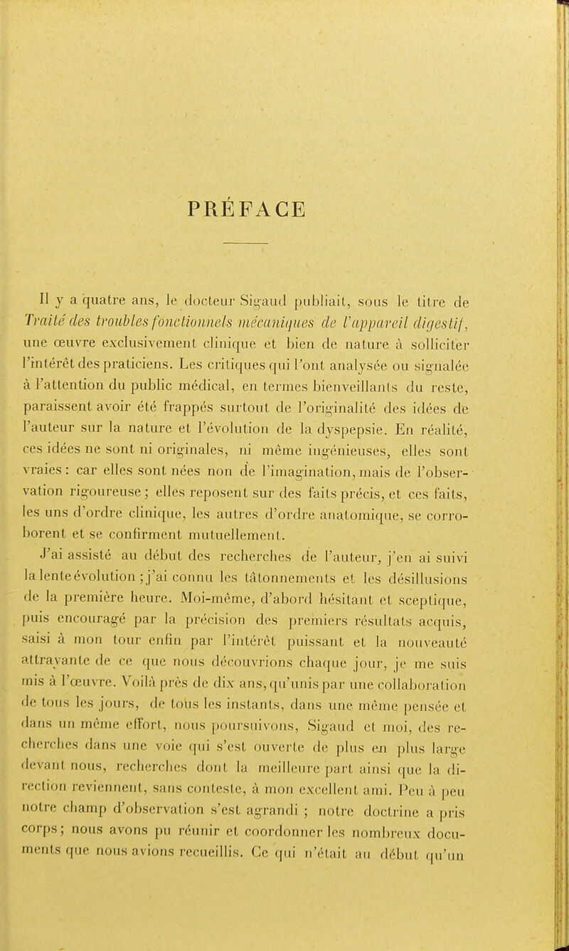 PRÉFACE Il y a quatre ans, le docteur Sigaud publiait, sous le titre de Traité des troubles fonctionnels mécaniques de ïappareil digestif, une œuvre exclusivement clinique et bien de nature à solliciter l'intérêt des praticiens. Les critiques qui l'ont analysée ou signalée à l'attention du public médical, en termes bienveillants du reste, paraissent avoir été frappés surtout de l'originalité des idées de l'auteur sur la nature et l'évolution de la dyspepsie. En réalité, ces idées ne sont ni originales, ni même ingénieuses, elles sont vraies : car elles sont nées non de l'imagination, mais de l'obser- vation rigoureuse; elles reposent sur des faits précis, et ces faits, les uns d'ordre clinique, les autres d'ordre anatomique, se corro- borent et se confirment mutuellement. J'ai assisté au début des recherches de l'auteur, j'en ai suivi la lente évolution; j'ai connu les tâtonnements et les désillusions de la première heure. Moi-même, d'abord hésitant et sceptique, puis encouragé par la précision des premiers résultats acquis, saisi à mon tour enfin par l'intérêt puissant et la nouveauté attrayante de ce que nous découvrions chaque jour, je me suis mis à l'œuvre. Voilà près de dix ans-, qu'unis par une collaboration de tous les jours, de tous les instants, dans une même pensée et dans un même effort, nous poursuivons, Sigaud et moi, des re- cherches dans une voie qui s'est ouverte de plus eu pins larg-e devanl nous, recherches dont la meilleure part ainsi que la di- rection peviennent, sans conteste, à mon excellent ami. Peu à peu notre champ d'observation s'est agrandi ; notre doctrine a pris corps; nous avons pu réunir et coordonner les nombreux docu- ments (pie nous avions recueillis. Ce qui n'était au début qu'un