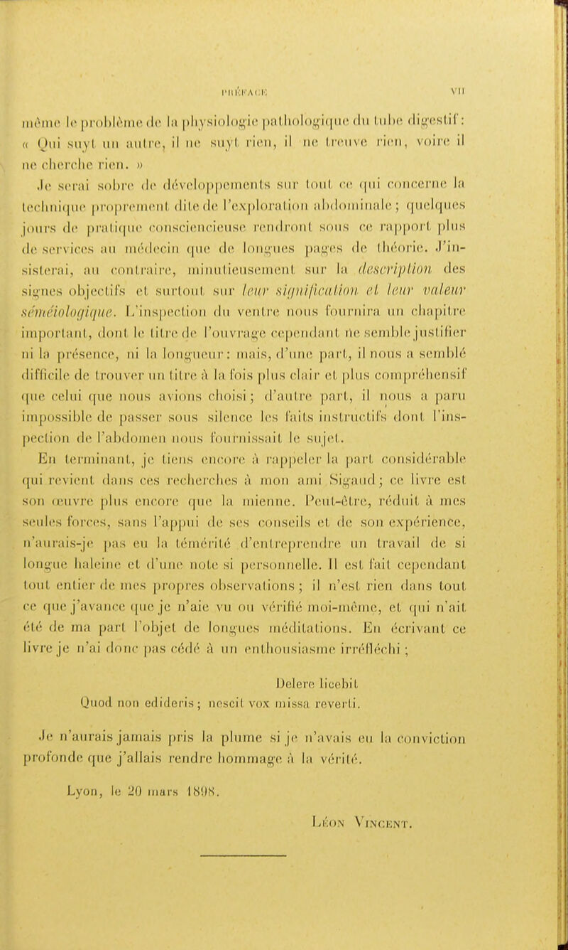 même le problèi le la physiologie pathologique du tube digestif: a Qui suyl un autre, il ne suyt rien, il ne treuve rien, voire il ne cherche rien. » Je serai sobre de développements sur tout ce qui concerne la technique propremenl ditede l'exploration abd inalé; quelques jours de pratique consciencieuse rendronl sons ce rapport plus de services au médecin que de longues pages de théorie. J'in- sisterai, au contraire, minutieusemenl sur la description des signes objectifs et surtout sur leur signification et leur voleur séméiologique. L'inspection du ventre nous I' -nira un chapitre important, donl le titre de l'ouvrage cependant rte semble justifier ni la présence, ni la longueur: mais, (l'une pari, il nous a semblé difficile de trouver un titre à la l'ois plus clair et plus compréhensif <pie celui (pie nous avions choisi; d'autre pari, il i s a paru impossible de passer sous silence les faits instructifs donl l'ins- pection de l'abdo n nous fournissait le sujet. En terminant, je liens encore à rappeler la pari considérable qui revienl dans ces recherches à mon ami Sigaudj ce livre esl son œuvre plus encore (pie la mienne. Peut-être, réduit à mes seules forces, sans l'appui de ses conseils et de son expérience, n'aurais-je pas eu la témérité d'entreprendre un travail de si longue haleine et d'une note si personnelle. Il esl, l'ail Cependant tout entier de mes propres observations ; il n'est rien dans tout ce que j'avance que je n'aie vu ou vérifié moi-même, et qui n'ait été de ma part l'objet de longues méditations, lin écrivant ce livre je n'ai donc pas cédé à un enthousiasme irréfléchi ; Delere licebit Quod mm edideris; nescil vox miss;i reverli. •le n'aurais jamais pris la plume si je n'avais eu la conviction profonde que j'allais rendre hommage à la vérité. Lyon, le 20 murs I8!)S. Léon Vincent.