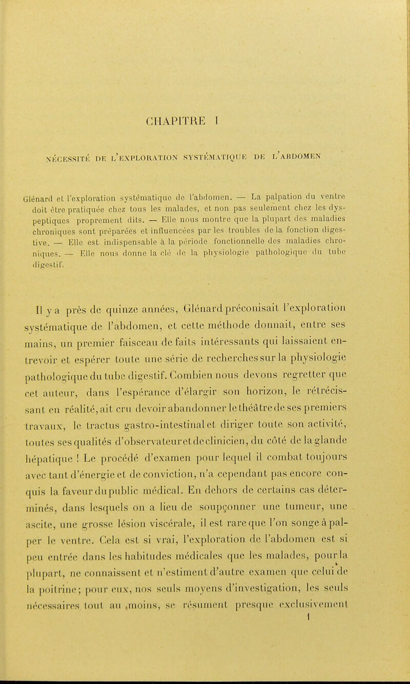 NÉCESSITÉ DR l/EXPLORATION SYSTEMATIQUE DR l'aBDOMRN Glénard et l'exploration systématique do l'abdomen. — La palpation du ventre doit être pratiquée chez tous les malades, et non pas seulement chez les dys- peptiques proprement dits. — Elle nous montre que la plupart des maladies chroniques sont préparées et influencées parles troubles delà fonction diges- tive. — Elle est indispensable à la période fonctionnelle des maladies chro- niques. — Elle nous donne la clé de la physiologie pathologique du tube digestif. Il y a près de quinze années, Glénard préconisait L'exploration systématique de l'abdomen, et cette méthode donnait, entre ses mains, un premier faisceau de faits intéressants qui laissaient en- trevoir et espérer toute une série de recherches sur la physiologie pathologique du tube digestif. Combien nous devons regretter que rot auteur, dans l'espérance d'élargir son horizon, le rétrécis- sant en réalité, ait cru devoir abandonner le théâtre de ses premiers travaux, le tractus gastro-intestinal et diriger toute son activité, toutes ses qualités d'observateurctdeclinicicn, du côté delaglande hépatique ! Le procédé d'examen pour lequel il combat toujours avec tant d'énergie et de conviction, n'a cependant pas encore con- quis la faveur du public médical. En dehors de certains cas déter- minés, dans lesquels on a lieu de soupçonner une tumeur, une ascite, une grosse lésion viscérale, il est rare que l'on songe à pal- per le ventre. Cela est si vrai, l'exploration de l'abdomen est si peu entrée dans les habitudes médicales (pic les malades, pour-la plupart, ne connaissent et n'estiment d'autre examen que celui de la poihine; pour eux, nos senls moyens d'investigation, les seuls nécessaires tout au .moins, se résument presque exclusivement 1
