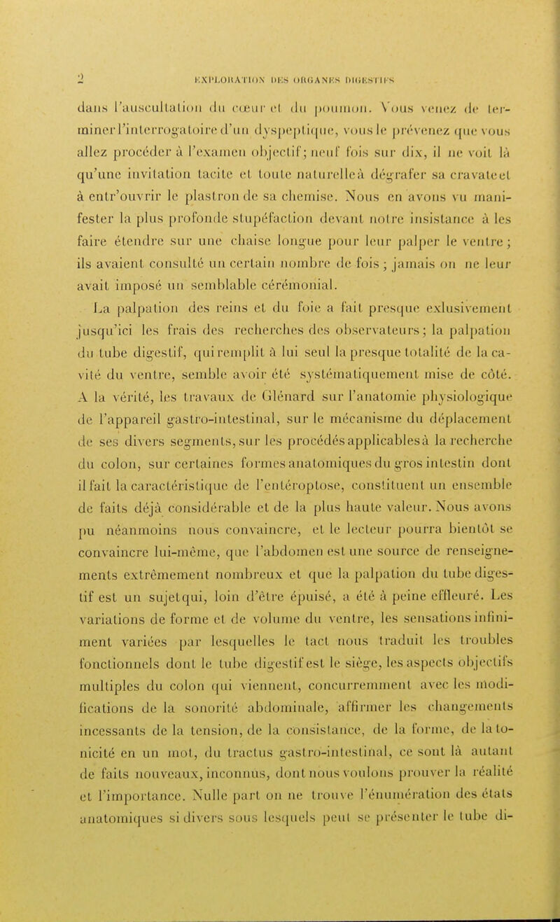 dans L'auscultation du cœur cl du poumon. Vous venez de ter- miner l'interrogatoire d'un dyspeptique, vous le prévenez que vous allez procéder à l'examen objectifj neuf fois sur dix, il ne voit lâ qu'une invitation tacite el toute naturelleà dégrafer sa cravateel à entr'ouvrir le plastron de sa chemise. Nous en avons vu mani- fester la plus profonde stupéfaction devant noire insistance à les faire étendre sur une chaise longue pour leur palper le ventre; ils avaient consulté un certain nombre de fois ; jamais on ne leur avait imposé un semblable cérémonial. La palpation dos reins et du foie a fait presque exlusivenieht jusqu'ici les frais des recherches des observateurs; la palpation du tube digestif, qui remplit à lui seul la presque totalité de la ca- vité du ventre, semble avoir été systématiquement mise de côté. À la vérité, les travaux de Glénard sur l'anatomie physiologique de l'appareil gastro-intestinal, sur le mécanisme du déplacement de ses divers segments, sur les procédés applicables à la recherche du colon, sur certaines formes anato'miques du gros intestin dont il fait la caractéristique de l'entéroptose, constituent un ensemble de faits déjà considérable et de la plus haute valeur. Nous avons pu néanmoins nous convaincre, et le lecteur pourra bientôt se convaincre lui-même, que l'abdomen est une source de renseigne- ments extrêmement nombreux et que la palpation du tube diges- tif est un sujetqui, loin d'être épuisé, a été à peine effleuré. Les variations de forme et de volume du ventre, les sensations infini- ment variées par lesquelles le tact nous traduit les troubles fonctionnels dont le tube digestif esl le siège, les aspects objectifs multiples du colon qui viennent, concurremment avec les modi- fications de la sonorité abdominale, affirmer les changements incessants delà tension, de la consistance, de la forme, de la to- nicité en un mol, du tractus gastro-intestinal, ce sont là autant de faits nouveaux, inconnus, dont nous voulons prouver la réalité el l'importance. Nulle part on ne trouve l'énumération des états anatomiques si divers sous lesquels peu! se présenter le tube di-