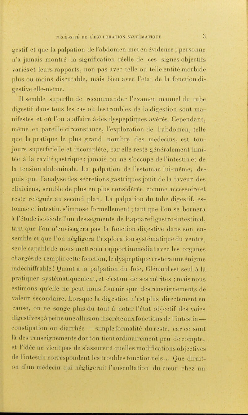 gestif et que la palpation de l'abdomen met en évidence ; personne n'a jamais montré la signification réelle de ces signes objectifs variéset leurs rapports, non pas avec telle on telle entité morbide pins ou moins discutable, niais bien avec L'état de la fonction di- gestive elle-même. Il semble superflu de recommander l'examen manuel du tube digestif dans tous les cas où les troubles de la digestion sont ma- infestes et où l'on a affaire à des dyspeptiques avérés. Cependant, même en pareille circonstance, l'exploration de l'abdomen, telle que la pratique le plus grand nombre des médecins, est tou- jours superficielle et incomplète, car elle reste généralement limi- tée à la cavité gastrique ; jamais on ne s'occupe de l'intestin et de la tension abdominale. La palpation de l'estomac lui-même, de- puis que l'analyse des sécrétions gastriques jouit delà faveur des cliniciens, semble de plus en plus considérée comme accessoire et reste reléguée au second plan. La palpation du tube digestif, es- tomac et intestin, s'impose formellement ; tant que l'on se bornera à l'étude isoléede l'un dessegments de l'appareil gastro-intestinal, tant que l'on n'envisagera pas la fonction digestive dans son en- semble et que l'on négligera l'exploration systématique du ventre, seule capable de nous mettreen rapportimmédiatavec les organes chargésde remplircetle fonction, le dyspeptique restera une énigme indéchiffrable! Quant à la palpation du foie, Glénardesl seul à la pratiquer systématiquement, et c'estun de ses mérites ; mais nous estimons qu'elle ne peut nous fournir que desrenseignements de valeur secondaire. Lorsque la digestion n'est plus directement en cause, on ne songe plus du tout à noter l'état objectif des voies digestives ; A peine une allusion discrète aux fonctions de l'intestin— constipation ou diarrhée —simple formalité du reste, car ce sont là des renseignements donton lient ordinairement peu décompte, et l'idée ne vient pas de s'assurera quelles modifications, objectives de l'intestin correspondent les troubles fonctionnels... Que dirait- on d'un médecin qui négligerai! l'auscultation du cœur chez un
