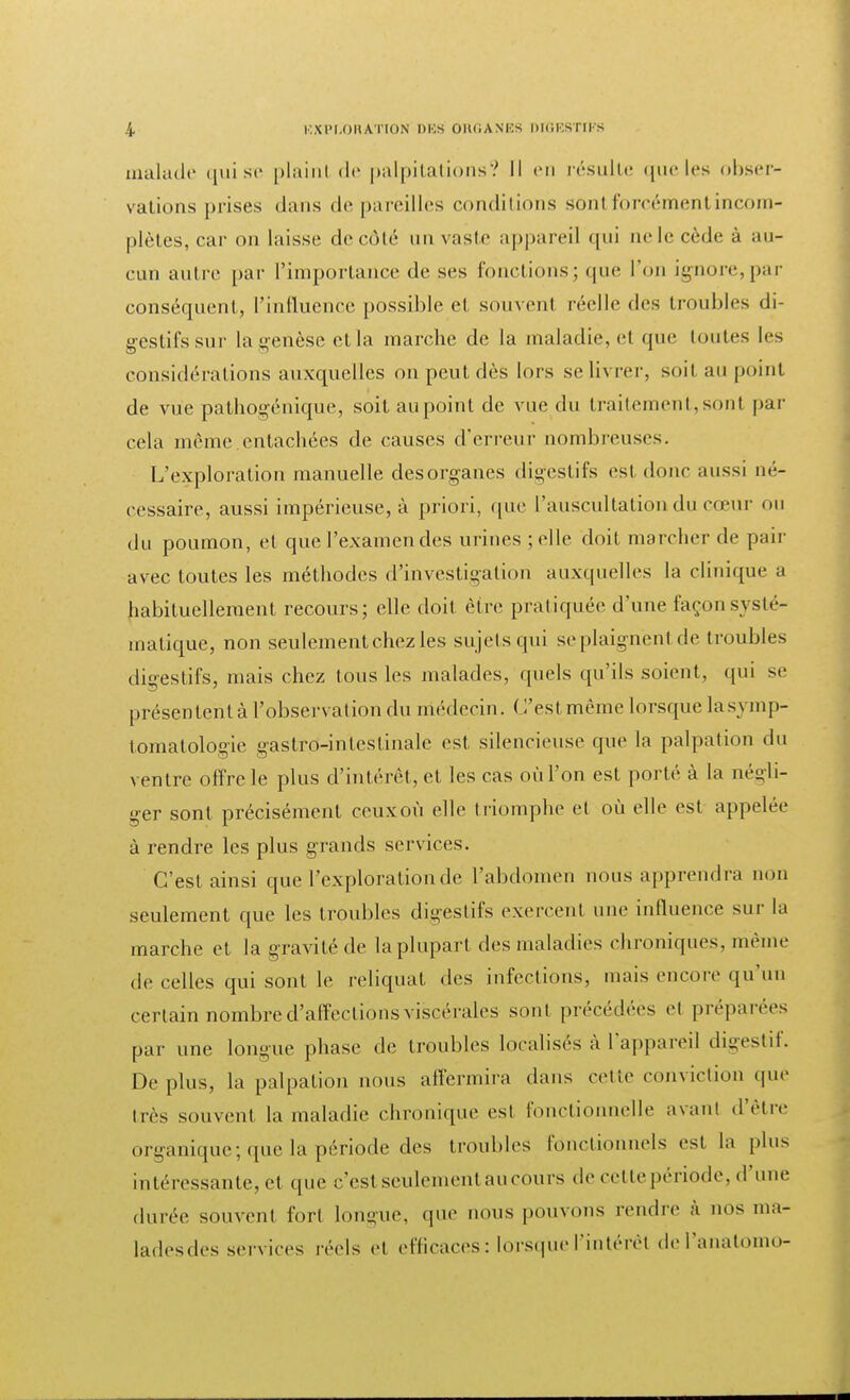 malade qui se plaint de palpitations? Il en résulte que les obser- vations prises dans dépareilles conditions sont forcément incom- plètes, car on laisse de côté un vaste appareil qui ne le cède à au- cun autre par l'importance de ses fonctions ; que l'on ignore, par conséquent, l'influence possible et souvent réelle des troubles di- gestifs sur la genèse et la marche de la maladie, et que toutes les considérations auxquelles on peut dès lors se livrer, soit au point de vue pathogénique, soit au point de vue du traitement,sont par cela même entachées de causes d'erreur nombreuses. L'exploration manuelle desorganes digestifs est doue aussi né- cessaire, aussi impérieuse, à priori, que l'auscultation du cœur ou du poumon, et que l'examen des m ines ; elle doit marcher de pair avec toutes les méthodes d'investigation auxquelles la clinique a habituellement recours; elle doit être pratiquée d'une façon systé- matique, non seulement chez les sujets qui se plaignent de troubles digestifs, mais chez tous les malades, quels qu'ils soient, qui se présentent à l'observation du médecin. ( l'est même lorsque lasymp- tomatologie gastro-intestinale est silencieuse que la palpation du ventre offre le plus d'intérêt, et les cas où l'on est porté à la négli- ger sont précisément ceuxoù elle triomphe et où elle est appelée à rendre les plus grands services. C'est ainsi que l'exploration de l'abdomen nous apprendra non seulement que les troubles digestifs exercent une influence sur la marche et la gravité de la plupart des maladies chroniques, même de celles qui sont le reliquat des infections, mais encore qu'un certain nombre d'affections viscérales sont précédées et préparées par une longue phase de troubles localisés à l'appareil digestif. Déplus, la palpation nous affermira dans celle conviction que très souvent la maladie chronique est fonctionnelle avant d'être organique; que la période des troubles fonctionnels est la plu» intéressante, et que c'est seulement au cours de cette période, d'une durée souvent fort longue, que nous pouvons rendre à nos ma- ladesdes services réels et efficaces : lorsque l'intérêl del'anatomo-