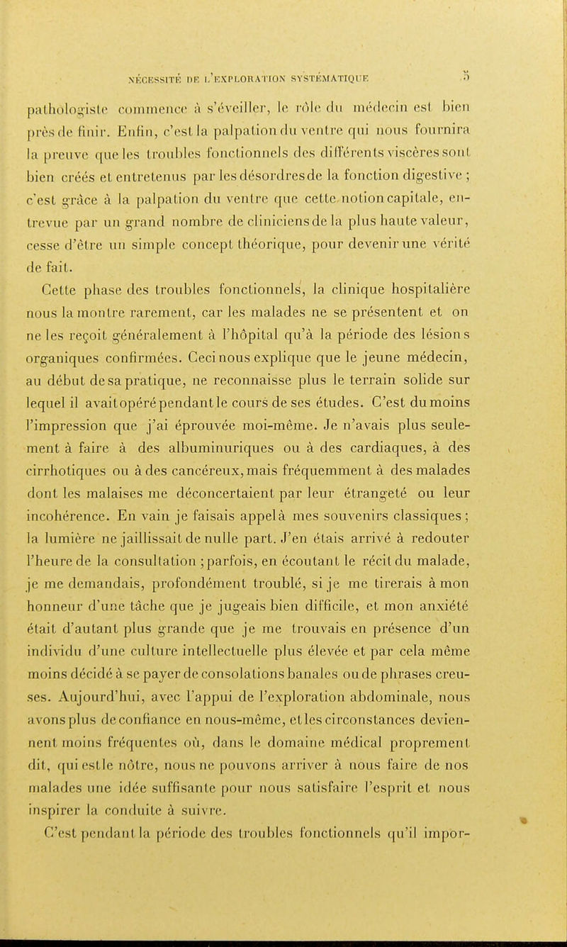 pàthôlogiste commence à s'éveiller, le rôle du médecin esl bien près de Unir. Enfin, c'est la palpation du ventre qui nous fournira la preuve que les troubles fonctionnels des différents viscères sonl bien créés et entretenus par les désordres de la fonction digestive ; c'est grâce à la palpation du ventre que cette notion capitale, en- trevue par un grand nombre de cliniciens de la plus haute valeur, cesse d'être un simple concept théorique, pour devenir une A érité de fait. Cette phase des troubles fonctionnels, la clinique hospitalière nous la montre rarement, car les malades ne se présentent et on ne les reçoit généralement à l'hôpital qu'à la période des lésions organiques confirmées. Ceci nous explique que le jeune médecin, au début de sa pratique, ne reconnaisse plus le terrain solide sur lequel il avaitopéré pendant le cours de ses études. C'est dumoins l'impression que j'ai éprouvée moi-même. Je n'avais plus seule- ment à faire à des albuminuriques ou à des cardiaques, à des cirrhotiques ou à des cancéreux, mais fréquemment à des malades dont les malaises me déconcertaient par leur étrangeté ou leur incohérence. En vain je faisais appel à mes souvenirs classiques ; la lumière ne jaillissait de nulle part. J'en étais arrivé à redouter l'heure de la consultation ;parfois, en écoutant le récit du malade, je me demandais, profondément troublé, si je me tirerais à mon honneur d'une tâche que je jugeais bien difficile, et mon anxiété était d'autant plus grande que je me trouvais en présence d'un individu d'une culture intellectuelle plus élevée et par cela même moins décidé à se payer de consolations banales ou de phrases creu- ses. Aujourd'hui, avec l'appui de l'exploration abdominale, nous avons plus deconfiance en nous-même, et les circonstances devien- neri1 moins fréquentes où, dans le domaine médical proprement dit, quiestle nôtre, nous ne pouvons arriver à nous faire de nos malades une idée suffisante pour nous satisfaire l'esprit et nous inspirer la conduite à suivre. C'est pendanl la période des troubles fonctionnels qu'il impor-