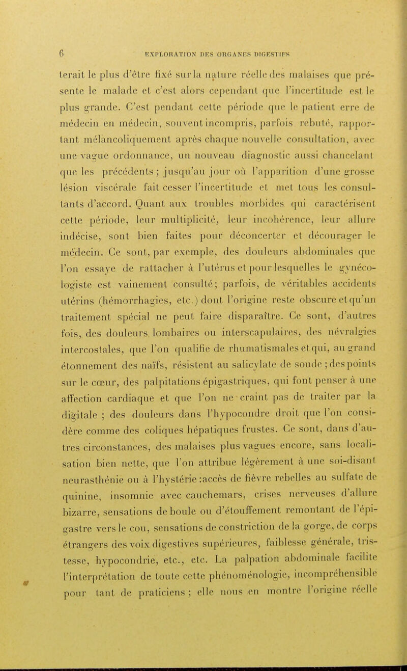 lerail le plus d'être fixé surla nature réelledes malalises que pré- sente le malade et c'est alors cependant que l'incertitude est le plus grande. C'esl pendant celle période que le patienl erre de médecin en médecin, souvenl incompris, parfois rebuté, rappor- tanl mélancoliquement après chaque'nouvel le consultation, avec une vague ordonnance, un nouveau diagnostic aussi chancelanl que les précédents ; jusqu'au jour où l'apparition d'une grosse lésion viscérale fait cesser l'incertitude et met tons les consul- tants d'accord. Quant aux troubles morbides qui caractérisenl celle période, leur multiplicité, leur incohérence, leur allure indécise, sont bien faites pour déconcerter et décourager le médecin. Ce sont, par exemple, des douleurs abdominales que l'on essaye de rattacher à l'utérus et pour lesquelles le gynéco- logiste est vainement consulté; parfois, de véritables accidents utérins (hémorrhagies, etc.) dont l'origine reste obscure et qu'un traitement spécial ne peu! faire disparaître. Ce sont, d'autres fois, des douleurs lombaires ou interscapulaires, des névralgies intercostales, que l'on qualifie de rhumatismales et qui, au grand étonnement des naïfs, résistent au salicylate de soude ; des points sur le cœur, des palpitations épigas triques, qui font penser à une affection cardiaque et que l'on ne craint pas de traiter par la digitale ; des douleurs dans rhvpocondre droit que l'on consi- dère comme des coliques hépatiques frustes. Ce sont, dans d au- tres circonstances, des malaises plus vagues encore, sans locali- sation bien nette, (pu1 l'on attribue légèrement à une soi-disanl neurasthénie ou à l'hystérie : accès de lièvre rebelles au sulfate de quinine, insomnie avec cauchemars, crises nerveuses d'allure bizarre, sensations déboule ou d'étouffement remontant de l'épi- gastre vers le cou, sensations de constriction delà gorge, de corps étrangers des voix digestives supérieures, faiblesse générale, tris- tesse, hypocondrie, etc., etc. La palpation abdominale facilite l'interprétation de toute cette phénoménologie, incompréhensible pour tant de praticiens; elle nous en montre l'origine réelle