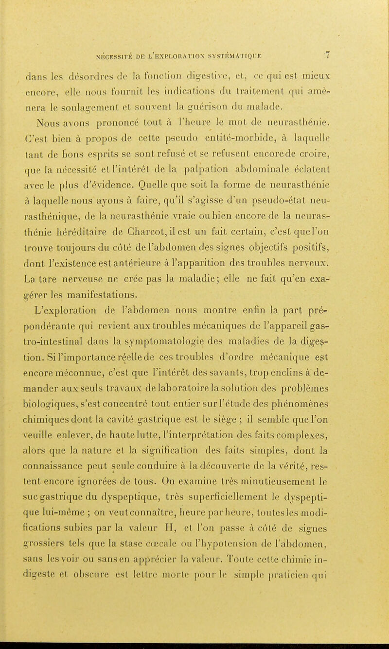 flans les désordres de la fonction digestive, et, ce qui est mieux encore, «'Ht- nous fournil les indications <lu traitement qui amè- nera le soulagemenl el souvent la guérison du malade. Nous avons prononcé lout à l'heure le mot de neurasthénie. C'est bien à propos de cette pseudo entité-morbide, à laquelle tant de Bons esprits se sont refusé et se refusent encorede croire, que la nécessité et l'intérêt de la palpation abdominale éclateni avec le plus d'évidence. Quelle que soit la forme de neurasthénie à laquelle nous ayons à faire, qu'il s'agisse d'un pseudo-état neu- rasthénique, de la neurasthénie vraie oubien encorede la neuras- thénie héréditaire de Charcot, il est un fait certain, c'est quel'on trouve toujours du côté de l'abdomen des signes objectifs positifs, dont l'existence est antérieure à l'apparition des troubles nerveux. La tare nerveuse ne crée pas la maladie; elle ne fait qu'en exa- gérer les manifestations. — L'exploration de l'abdomen nous montre enfin la part pré- pondérante qui revient aux troubles mécaniques de l'appareil gas- tro-intestinal dans la symptomatologie des maladies de la diges- tion. Si l'importance réelle de ces troubles d'ordre mécanique est encore méconnue, c'est que l'intérêt des savants, trop enclins à de- mander aux seuls travaux de laboratoire la solution des problèmes biologiques, s'est concentré tout entier sur l'étude des phénomènes chimiques dont la cavité gastrique est le siège ; il semble quel'on veuille enlever, de haute lutte, l'interprétation des faits complexes, alors que la nature et la signification des faits simples, dont la connaissance peut seule conduire à la découverte de la vérité, res- tent encore ignorées de tous. On examine très minutieusement le suc gastrique du dyspeptique, très superficiellement le dyspepti- que lui-même; on veut connaître, heure parhéure, toutes les modi- fications subies par la valeur 11, et l'on passe à cùlé de signes grossiers tels que la stase cœcale on l'hypotension de l'abdomen, sans les voir ou sansen apprécier la valeur, 'foule cette chimie in- digeste el obscure esl lettre morte pour le simple praticien qui