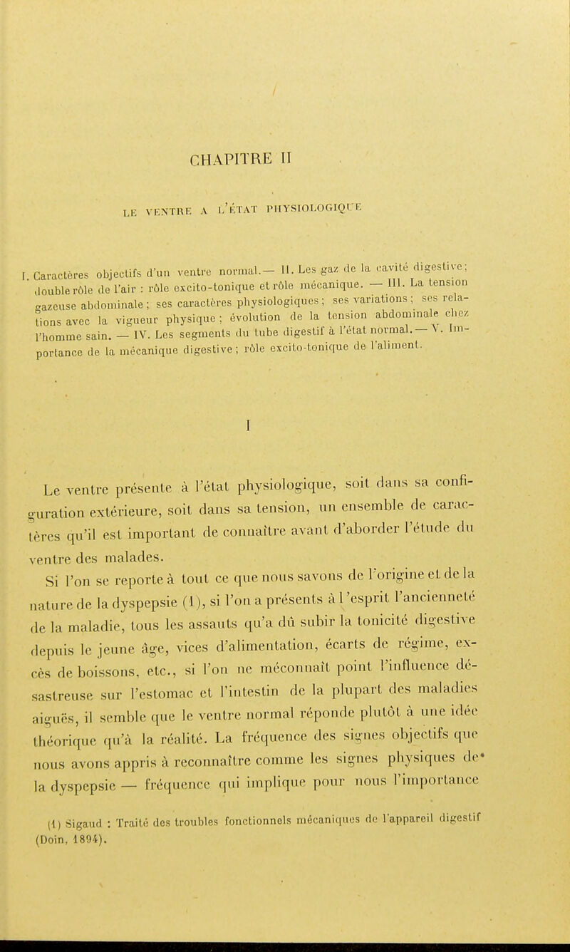 CHAPITRE II le ventre a l'état physiologique [. Caractères objectifs d'un ventre normal.- 11. Les gaz de la cavité rt.gest.ye. double rôle de L'air : rôle excito-tonique et rôle mécanique. - III. La tension aazcuse abdominale; ses caractères physiologiques ; ses variations ; ses rela- tions avec la vigueur physique ; évolution de la tension abdominale chez l'homme sain. - IV. Les segments du tube digestif à l'état normal. - V. Im- portance de la mécanique digestive; rôle excito-tonique de l'aliment. I Le ventre présente à l'état physiologique, soit dans sa confi- guration extérieure, soit dans sa tension, un ensemble de carac- tères qu'il est important de connaître avant d'aborder l'étude du ventre des malades. Si l'on se reporte à tout ce que nous savons de l'origine et de la nature de la dyspepsie (1 ), si l'on a présents à l'esprit l'ancienneté de la maladie, tous les assauts qu'a dû subir la tonicité digestive depuis le jeune âge, vices d'alimentation, écarts de régime, ex- cès de boissons, etc., si l'on ne méconnaît point l'influence dé- sastreuse sur l'estomac et l'intestin de la plupart des maladies aiguës, il semble que le ventre normal réponde plutôt à une idée théorique qu'à la réalité. La fréquence des signes objectifs que nous avons appris à reconnaître comme les signes physiques de- là dyspepsie — fréquence qui implique pour nous l'importance |1) Sigaud : Traité des troubles fonctionnels mécaniques de l'appareil digestif (Doin, 1894).