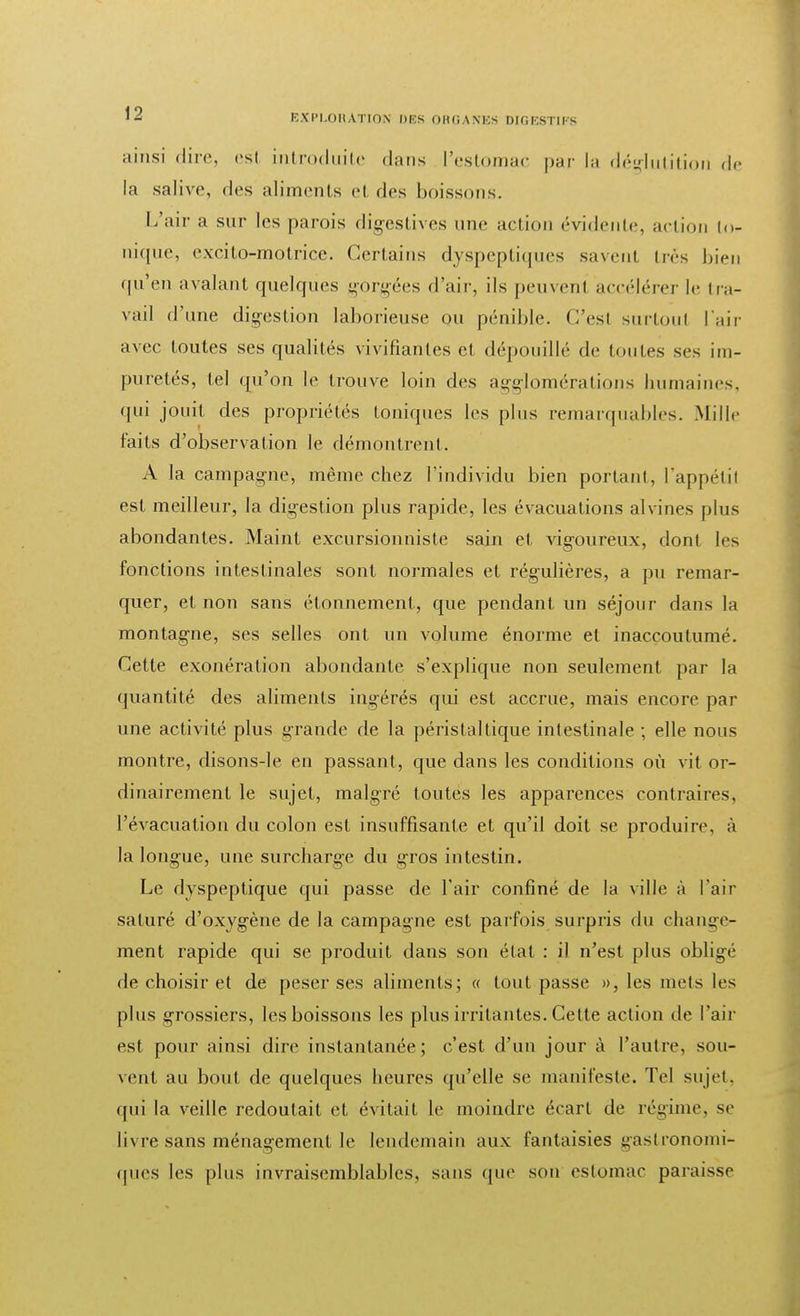 ainsi dire, esl introduite dans ['estomac par la déglutition de la salive, des aliments cl des boissons. L'air a sur les parois digestives une action évidente, action to- nique, excito-motrice. Certains dyspeptiques savent très bieu qu'en avalant quelques gorgées d'air, ils peuvenl accélérer le tra- vail d'une digestion laborieuse ou pénible. C'est surtout l'air avec toutes ses qualités vivifiantes et dépouillé de toutes ses im- puretés, tel qu'on le trouve loin des agglomérations humaines, qui jouit des propriétés toniques les plus remarquables. Mille faits d'observation le démontrent. A la campagne, même chez l'individu bien portant, l'appétit est meilleur, la digestion plus rapide, les évacuations alvines plus abondantes. Maint excursionniste sain et vigoureux, dont les fonctions intestinales sont normales et régulières, a pu remar- quer, et non sans étonnement, que pendant un séjour dans la montagne, ses selles ont un volume énorme et inaccoutumé. Cette exonération abondante s'explique non seulement par la quantité des aliments ingérés qui est accrue, mais encore par une activité plus grande de la périst al tique intestinale ; elle nous montre, disons-le en passant, que dans les conditions où vit or- dinairement le sujet, malgré toutes les apparences contraires, l'évacuation du colon est insuffisante et qu'il doit se produire, à la longue, une surcharge du gros intestin. Le dyspeptique qui passe de l'air confiné de la ville à l'air saturé d'oxygène de la campagne est parfois surpris du change- ment rapide qui se produit dans son état : il n'est plus obligé de choisir et de peser ses aliments; « tout passe », les mets les plus grossiers, les boissons les plus irritantes. Cette action de l'air est pour ainsi dire instantanée; c'est d'un jour à l'autre, sou- vent au bout de quelques heures qu'elle se manifeste. Tel sujet, qui la veille redoutait et évitait le moindre écart de régime, se livre sans ménagement le lendemain aux fantaisies gastronomi- ques les plus invraisemblables, sans que son estomac paraisse