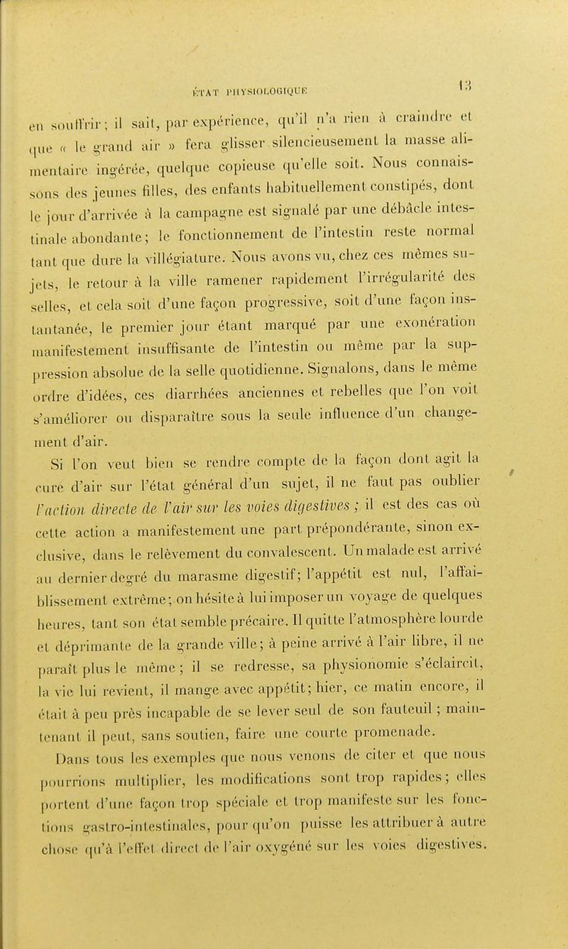 1 \ KTAT PHYSIOLOGIQUE 10 en souiMr; il sait, par expérience, qu'il n'a rien à craindre et que « le grand air » fera glisser silencieusement la niasse ali- mentaire ingérée, quelque copieuse qu'elle soit. Nous connais- sons des jeunes filles, des enfants habituellement constipés, dont le jour d'arrivée à la campagne est signalé par une débâcle intes- tinale abondante ; le fonctionnement de l'intestin reste normal tant que dure la villégiature. Nous avons vu, chez ces mêmes su- jets, le retour à la ville ramener rapidement l'irrégularité des selles, et cela soit d'une façon progressive, soit d'une façon ins- tantanée, le premier jour étant marqué par une exonération manifestement insuffisante de l'intestin ou même par la sup- pression absolue, de la selle quotidienne. Signalons, dans le même ordre d'idées, ces diarrhées anciennes et rebelles que l'on voit s'améliorer ou disparaître sous la seule influence d'un change- ment d'air. Si l'on veut bien se rendre compte de la façon dont agit la cure d'air sur l'état, général d'un sujet, il ne faut pas oublier Faction directe de Vair sur les voies digestives ; il est des cas où cette action a manifestement une part prépondérante, sinon ex- clusive, dans le relèvement du convalescent. Un malade est arrivé au dernier degré du marasme digestif; l'appétit est nul, l'affai- blissement extrême; on hésite à lui imposer un voyage de quelques heures, tant son état semble précaire. Il quitte l'atmosphère lourde et déprimante de la grande ville; à peine arrivé à l'air libre, il ne paraît plus le même; il se redresse, sa physionomie s'éclaireil, la vie lui revient, il mange avec appétit; hier, ce matin encore, il élaii à peu près incapable de se lever seul de son fauteuil ; main- tenant il peut, sans soutien, faire une courte promenade. Dans tous les exemples que nous venons de citer et que nous pourrions multiplier, les modifications sont trop rapides ; elles portent, d'une façon trop spéciale et trop manifeste sur les fonc- tions gastro-intestinales, pour qu'on puisse les attribuer à autre chose qu'à l'effet direct de l'air oxygéné sur les voies digestives.