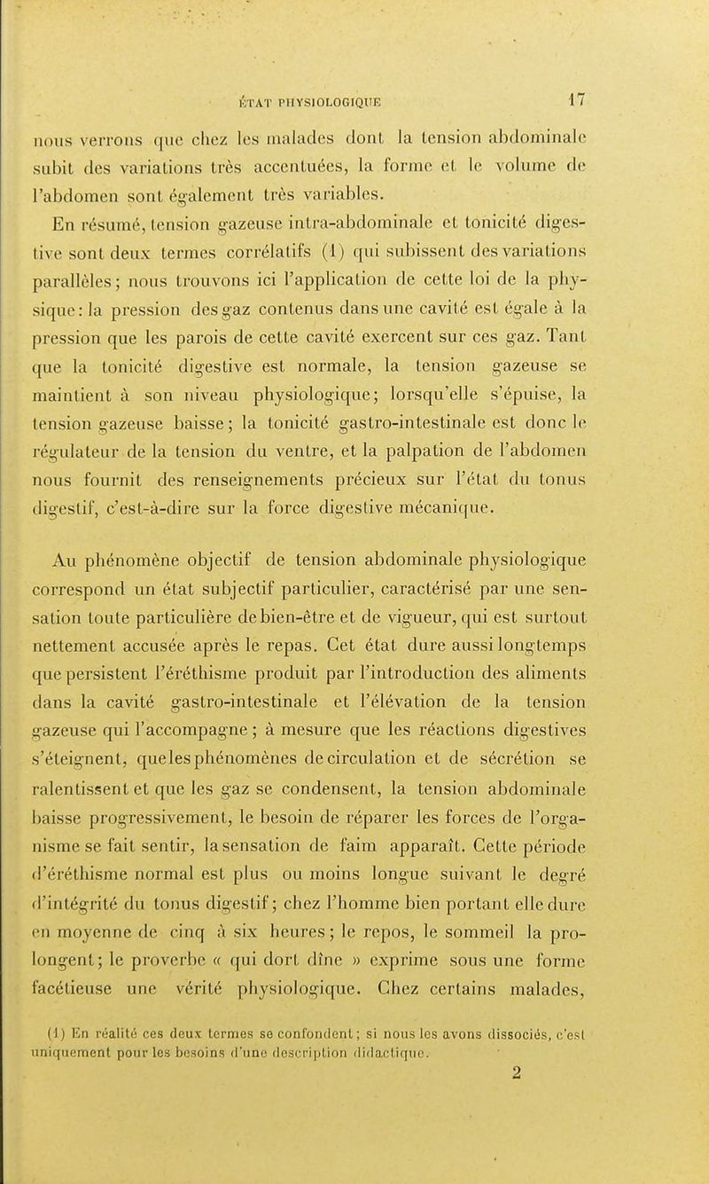 nous verrons que chez les malades dont la tension abdominale subît des variations très accentuées, la forme et Le volume de l'abdomen sont également très variables. En résumé, tension gazeuse intra-abdominale et tonicité diges- live sont deux termes corrélatifs (1) qui subissent des variations parallèles; nous trouvons ici l'application de cette loi de la phy- sique :1a pression des gaz contenus dans une cavité est égale à la pression que les parois de cette cavité exercent sur ces gaz. Tant que la tonicité digestive est normale, la tension gazeuse se maintient à son niveau physiologique; lorsqu'elle s'épuise, la tension gazeuse baisse; la tonicité gastro-intestinale est donc le régulateur de la tension du ventre, et la palpation de l'abdomen nous fournit des renseignements précieux sur l'état du tonus digestif, c'est-à-dire sur la force digestive mécanique. Au phénomène objectif de tension abdominale physiologique correspond un état subjectif particulier, caractérisé par une sen- sation toute particulière de bien-être et de vigueur, qui est surtout nettement accusée après le repas. Cet état dure aussi longtemps que persistent i'éréthisme produit par l'introduction des aliments dans la cavité gastro-intestinale et l'élévation de la tension gazeuse qui l'accompagne ; à mesure que les réactions digestives s'éteignent, que les phénomènes de circulation et de sécrétion se ralentissent et que les gaz se condensent, la tension abdominale baisse progressivement, le besoin de réparer les forces de l'orga- nisme se fait sentir, la sensation de faim apparaît. Cette période d'éréthisme normal est plus ou moins longue suivant le degré d'intégrité du tonus digestif; chez l'homme bien portant elle dure en moyenne de cinq à six heures; le repos, le sommeil la pro- longent; le proverbe « qui dort dîne » exprime sous une forme facétieuse une vérité physiologique. Chez certains malades, (J) En réalité ces deux termes se confondent; si nous les avons dissociés, c'est uniquement pour les besoins d'une description didactique. 2