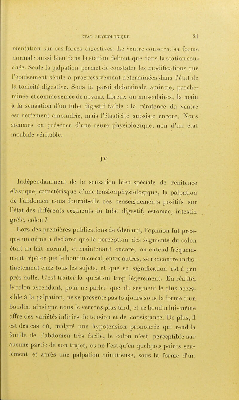 mentation sur ses forces digestives. Le ventre conserve sa forme normale aussi bien dans la station debout que dans la station cou- chée. Seule la palpation permet de constater les modifications que l'épuisement sénile a progressivement déterminées dans l'état de la tonicité digestive. Sous la paroi abdominale amincie, parche- minée et comme semée de noyaux fibreux ou musculaires, la main a la sensation d'un tube digestif faible : la rénitence du ventre est nettement amoindrie, mais l'élasticité subsiste encore. Nous sommes en présence d'une usure physiologique, non d'un état morbide véritable. IV Indépendamment de la sensation bien spéciale de rénitence élastique, caractérisque d'une tension physiologique, la palpation de l'abdomen nous fournit-elle des renseignements positifs sur l'état des différents segments du tube digestif, estomac, intestin grêle, colon ? Lors des premières publications de Glénard, l'opinion fut pres- que unanime à déclarer que la perception des segments du colon était un fait normal, et maintenant encore, on entend fréquem- ment répéter que le boudin ccecal, entre autres, se rencontre indis- tinctement chez tous les sujets, et que sa signification est à peu près nulle. C'est traiter la question trop légèrement. En réalité, le colon ascendant, pour ne parler que du segment le plus acces- sible à la palpation, ne se présente pas toujours sous la forme d'un boudin, ainsi que nous le verrons plus tard, et ce boudin lui-même offre des variétés infinies de tension et de consistance. De plus, il est des cas où, malgré une hypotension prononcée qui rend la fouille de l'abdomen très facile, le coloii n'est perceptible sur aucune partie, de son trajet, ou ne l'estqu'en quelques points seu- lement et après une palpation minutieuse, sous la forme d'un