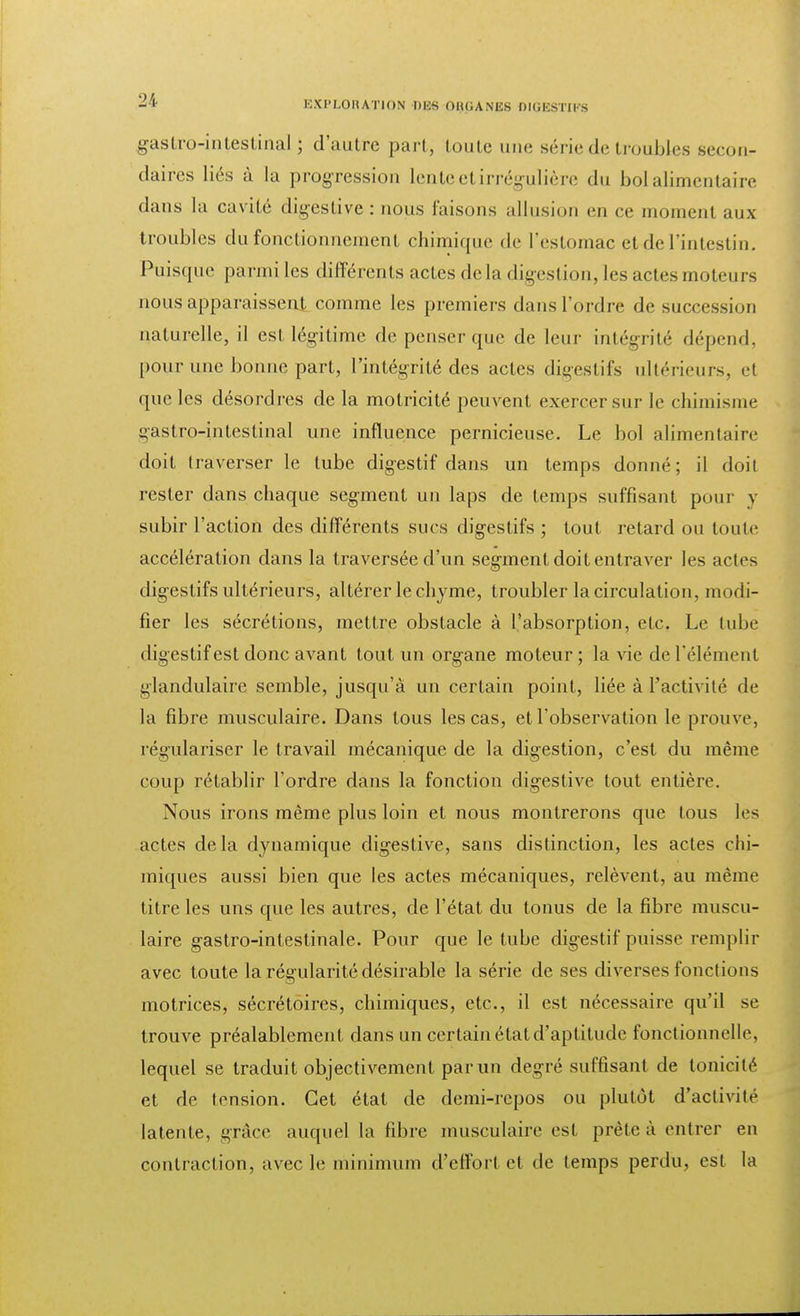 gastro-intestinal; d'autre part, toute une série de troubles seconr daires liés à la progression lente et irrégulière du bol alimentaire dans la cavité digestive : nous faisons allusion ep ce moment aux troubles du fonctionnement chimique de l'estomac et de l'intestin. Puisque parmi les différents actes delà digestion, les actes moteurs nous apparaissent comme les premiers dans l'ordre de succession naturelle, il est légitime de penser que de leur intégrité dépend, pour une bonne part, l'intégrité des actes digestifs ultérieurs, et que les désordres de la motricité peuvent exercer sur le chimisme gastro-intestinal une influence pernicieuse. Le bol alimentaire doit traverser le tube digestif dans un temps donné; il doit rester dans chaque segment un laps de temps suffisant pour y subir l'action des différents sucs digestifs ; tout retard ou toute accélération dans la traversée d'un segment doit entraver les actes digestifs ultérieurs, altérer le chyme, troubler la circulation, modi- fier les sécrétions, mettre obstacle à l'absorption, etc. Le tube digestif est donc avant tout un organe moteur ; la vie de l'élément glandulaire semble, jusqu'à un certain point, liée à l'activité de la fibre musculaire. Dans tous les cas, et l'observation le prouve, régulariser le travail mécanique de la digestion, c'est du même coup rétablir l'ordre dans la fonction digestive tout entière. Nous irons même plus loin et nous montrerons que tous les actes delà dynamique digestive, sans distinction, les actes chi- miques aussi bien que les actes mécaniques, relèvent, au même titre les uns que les autres, de l'état du tonus de la fibre muscu- laire gastro-intestinale. Pour que le tube digestif puisse remplir avec toute la régularité désirable la série de ses diverses fonctions motrices, sécrétoires, chimiques, etc., il est nécessaire qu'il se trouve préalablement dans un certain état d'aptitude fonctionnelle, lequel se traduit objectivement par un degré suffisant de tonicité et de tension. Cet état de demi-repos ou plutôt d'activité latente, grâce auquel la fibre musculaire est prête à entrer en contraction, avec le minimum d'effort et de temps perdu, est la