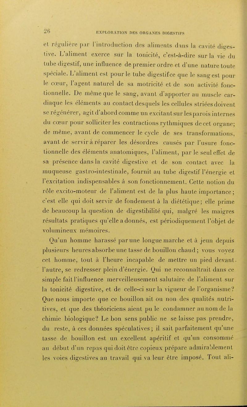 el régulière par L'introduction des aliments dans la cavité diges- live. L'aliment exerce sur la tonicité, c'est-à-dire sur la vie du tube digestif, une influence de premier ordre et d'une nature toute spéciale. L'aliment est pour le tube digestifee que le sang est poul- ie cœur, l'agent naturel de sa motricité et de son activité fonc- tionnelle. De même que le sang, avant d'apporter au muscle car- diaque les éléments au contact desquels les cellules striées doivent se régénérer, agit d'abord comme un excitant sur les parois internes du cœur pour solliciter les contractions rythmiques de cet organe; de même, avant de commencer le cycle de ses transformations, avant de servir à réparer les désordres causés par l'usure fonc- tionnelle des éléments analomiques, l'aliment, par le seul effet de sa présence dans la cavité digestive et de son contact avec la muqueuse gastro-intestinale, fournit au tube digestif l'énergie el l'excitation indispensables à son fonctionnement. Cette notion du rôle excito-moteur de l'aliment est de la plus haute importance; c'est elle qui doit servir de fondement à la diététique; elle prime de beaucoup la question de digestibilité qui, malgré les maigres résultats pratiques qu'elle a donnés, est périodiquement l'objet de volumineux mémoires. Qu'un homme harassé par une longue marche et à jeun depuis plusieurs heures absorbe une tasse de bouillon chaud ; vous voyez cet homme, tout à l'heure incapable de mettre un pied devant, l'autre, se redresser plein d'énergie. Oui ne reconnaîtrait dans ce simple fait l'influence merveilleusement salutaire de l'aliment sur la tonicité digestive, et de celle-ci sur la vigueur de l'organisme? Que nous importe que ce bouillon ail ou non des qualités nutri- tives, et que des théoriciens aient pu le condamner au nom de La chimie biologique? Le bon sens public ne se laisse pas prendre, du reste, à ces données spéculatives; il sait parfaitement qu'une tasse de bouillon est un excellent apéritif et qu'un consommé au début d'un repas qui doit être copieux prépare admirablement les voies digestives au travail qui va leur être imposé. Tout ali-