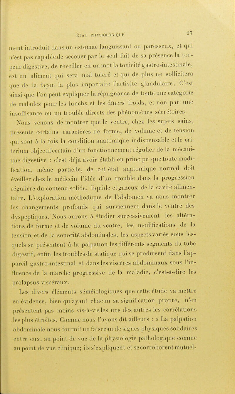 ment introduit dans un estomac languissant ou paresseux, et qui n'est pas capablede secouer par le seul fait de sa présence la tor- peur digestive, de réveiller en un mot la tonicité gastro-intestinale, est un aliment qui sera mal toléré et qui de plus ne sollicitera que de la façon la plus imparfaite l'activité glandulaire. C'est ainsi que L'on peut expliquer la répugnance de toute une catégorie de malades pour les lunchs et les dîners froids, et non par une insuffisance ou un trouble directs des phénomènes sécrétoires. Nous venons de montrer que le ventre, chez les sujets sains, présente certains caractères de forme, de volume et cle tension qui sont à la fois la condition anatomique indispensable et le cri- térium objectif certain d'un fonctionnement régulier de la mécani- que digestive : c'est déjà avoir établi en principe que toute modi- fication, même partielle, de cet état anatomique normal doit éveiller chez le médecin l'idée d'un trouble dans la progression régulière du contenu solide, liquide et gazeux de la cavité alimen- taire. L'exploration méthodique de l'abdomen va nous montrer les changements profonds qui surviennent clans le ventre des dvspeptiques. Nous aurons à étudier successivement les altéra- tions de forme et de volume du ventre, les modifications de la tension et de la sonorité abdominales, les aspects variés sous les- quels se présentent à la palpation les différents segments du tube digestif, enfin les troubles de statique qui se produisent dans l'ap- pareil gastro-intestinal et dans les viscères abdominaux sous l'in- fluence de la marche progressive de la maladie, c'est-à-dire les prolapsus viscéraux. Les divers éléments séméiologiques que cette étude va mettre en évidence, bien qu'ayant chacun sa signification propre, n'en présentent pas moins vis-à-vis les uns des autres les corrélations les plus étroites. Comme nous l'avons dit ailleurs : « La palpation abdominale nous fournit un faisceau de signes physiques solidaires entre eux, au point de vue de la physiologie pathologique comme au point de vue clinique; ils s'expliquent et se corroborent mutuel-