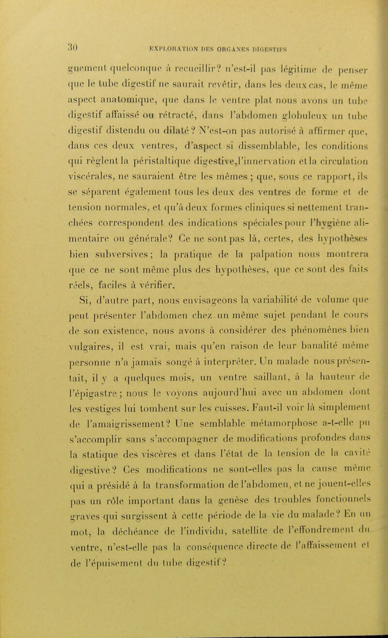gaemenl quelconque à recueillir? o'est-il pas légitime de penser que te tube digestif ne saurait revêtir, dans les deux-cas, le même aspect anatoaaaique, que dans le ventre plat nous avons un tube digestif affaissé ois rétracté, dans l'abdomen globuleux un tube digestif distendu ou dilaté? N'est-on pas autorisé à affirmer que, dans ces deux ventres, d'aspect si dissemblable, les conditions qui règlent la péristaltique digestive,l'innervation etla circulation viscérales, ne sauraient être les mêmes ; que, sous ce rapport, ils se séparent également tous les deux des ventres de forme ef de tension normales, et qu'à deux formes cliniques si nettement tran- chées correspondent des indications spéciales pour l'hygiène ali- mentaire ou générale? Ce ne sont pas là, certes, des hypothèses bien subversives; la pratique de la palpation nous montrera que ce ne sont même plus des hypothèses, que ce sont des faits réels, faciles à vérifier. Si, d'autre part, nous envisageons la variabilité de volume que peut présenter l'abdomen chez un même sujet pendant le cours de son existence, nous avons à considérer des phénomènes bien vulgaires, il est vrai, mais qu'en raison de leur banalité même personne n'a jamais songé à interpréter. Un malade nous présen- tait, il y a quelques mois, un ventre saillant, à la hauteur de l'épigastre; nous le voyons aujourd'hui avec un abdomen dont les vestiges lui tombent sur les cuisses. Faut-il voir là simplement de l'amaigrissement? Une semblable métamorphose a-t-elle pu s'accomplir sans s'accompagner de modifications profondes dans la statique des viscères et dans l'état de la tension de la cavité digestive? Ces modifications ne sont-elles pas la cause même qui a présidé à la transformation de l'abdomen, et ne jouent-elles pas un rôle important dans la genèse des troubles fonctionnels graves qui surgissent à cette période de la vie du malade? En un mot, la déchéance de l'individu, satellite de l'effondrement du ventre, n'csl-elle pas la conséquence directe de l'affaissement et de l'épuisement du tube digestif?