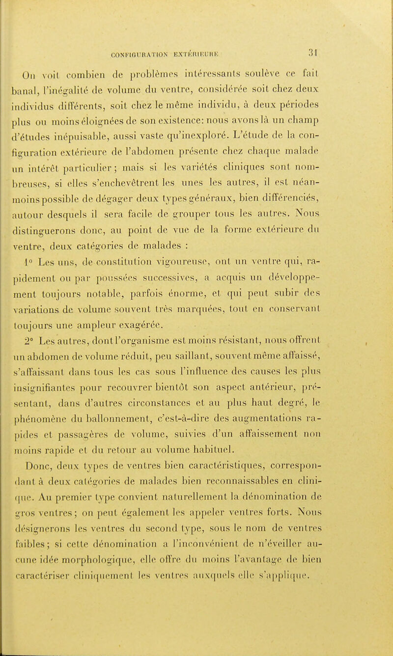 On voit combien de problèmes intéressants soulève ce fait banal, l'inégalité de volume du ventre, considérée soit chez deux individus différents, soit chez le même individu, à deux périodes plus ou moins éloignées de son existence: nous avons là un champ d'études inépuisable, aussi vaste qu'inexploré. L'étude de la con- figuration extérieure de l'abdomen présente chez chaque malade un intérêt particulier; mais si les variétés cliniques sont nom- breuses, si elles s'enchevêtrent les unes les autres, il est néan- moins possible de dégager deux types généraux, bien différenciés, autour desquels il sera facile de grouper tous les autres. Nous distinguerons donc, au point de vue de la forme extérieure du ventre, deux catégories de malades : 1° Les uns, de constitution vigoureuse, ont un ventre qui, ra- pidement ou par poussées successives, a acquis un développe- ment toujours notable, parfois énorme, et qui peut subir des variations de volume souvent très marquées, tout en conservant toujours une ampleur exagérée. 2° Les autres, dont l'organisme est moins résistant, nous offrent un abdomen de volume réduit, peu saillant, souvent même affaissé, s'affaissant dans tous les cas sous l'influence des causes les plus insignifiantes pour recouvrer bientôt son aspect antérieur, pré- sentant, dans d'autres circonstances et au plus haut degré, le phénomène du ballonnement, c'est-à-dire des augmentations ra- pides et passagères de volume, suivies d'un affaissement non moins rapide et du retour au volume habituel. Donc, deux types de ventres bien caractéristiques, correspon- dant à deux catégories de malades bien inconnaissables en clini- que. Au premier type convient naturellement la dénomination de gros ventres; on peut également les appeler ventres forts. Nous désignerons les ventres du second type, sous le nom de ventres faibles; si cette dénomination a l'inconvénient de n'éveiller au- cune idée morphologique, elle offre du moins l'avantage de bien caractériser cliniquemenl les ventres auxquels elle s'applique.