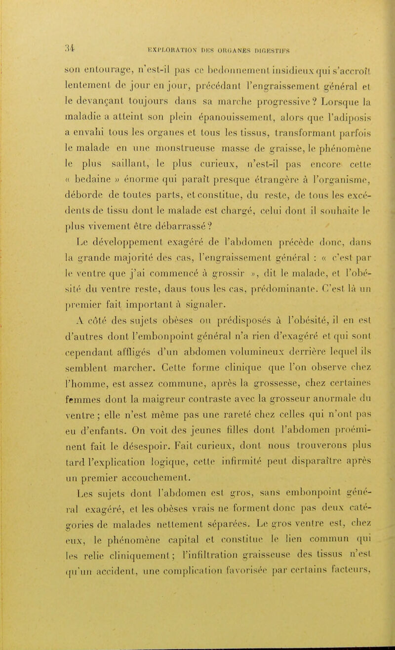 son entourage, n'est-il pas ce bedonnemenl insidieux qui s'accroîl lentement de jour en jour, précédant l'engraissement général et le devançant toujours dans sa marche progressive? Lorsque la maladie a atteint son plein épanouissement, alors que l'adiposis a envahi tous les organes et tous les tissus, transformant parfois le malade en une monstrueuse masse de graisse, le phénomène le plus saillant, le plus curieux, n'cst-il pas encore cette « bedaine » énorme qui paraît presque étrangère à l'organisme, déborde de toutes parts, et constitue, du reste, de tous les excé- dents de tissu dont le malade est chargé, celui dont il souhaite le plus vivement être débarrassé? Le développement exagéré de l'abdomen précède donc, dans la grande majorité des cas, l'engraissement général : « c'est par le ventre que j'ai commencé à grossir », dit le malade, et l'obé- sité du ventre reste, daus tous les cas, prédominante, ('.'est là un premier fait important à signaler. À côté des sujets obèses ou prédisposés à l'obésité, il en est d'autres dont l'embonpoint général n'a rien d'exagéré et qui sont cependant affligés d'un abdomen volumineux derrière lequel ils semblent marcher. Cette forme clinique que l'on observe chez l'homme, est assez commune, après la grossesse, chez certaines femmes dont la maigreur contraste avec la grosseur anormale du ventre; elle n'est même pas une rareté chez celles qui n'ont pas eu d'enfants. On voit des jeunes filles dont l'abdomen proémi- nent fait le désespoir. Fait curieux, dont nous trouverons plus tard l'explication logique, cette infirmité peut disparaître après un premier accouchement. Les sujets dont l'abdomen est gros, sans embonpoint géné- ral exagéré, et les obèses vrais ne forment donc pas deux caté- gories de malades nettement séparées. Le gros ventre est, chez eux, le phénomène capital et constitue le lien commun qui les relie cliniquement ; l'infiltration graisseuse des tissus n'esl qu'un accident, une complication favorisée par certains facteurs.