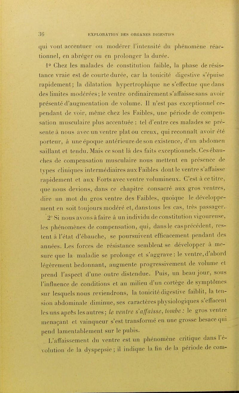 qui vont accentuer ou modérer l'intensité du phénomène réac- tionnel, en abréger ou en prolonger la durée. 1° Chez les malades de constitution faible, la phase de résis- tance vraie est de courte durée, car la tonicité digestive s'épuise rapidement; la dilatation hypertrophique ne s'effectue quedans des limites modérées; le ventre ordinairement s'affaisse sans avoir présenté d'augmentation de volume. Il n'est pas exceptionnel ce- pendant de voir, même chez les Faibles, une période de compen- sation musculaire plus accentuée : tel d'entre ces malades se pré- sente à nous avec un ventre plat ou creux, qui reconnaît avoir été porteur, à une époque antérieure de son existence, d'un abdomen saillant et tendu. Mais ce sont là des faits exceptionnels. Ces ébau- ches de compensation musculaire nous mettent en présence de types cliniques intermédiaires aux Faibles dont le ventre s'affaisse rapidement et aux Forts avec ventre volumineux. C'est à ce titre, que nous devions, dans ce chapitre consacré aux gros ventres, dire un mot du gros ventre des Faibles, quoique le développe- ment en soit toujours modéré et,danstous les cas, très passager. T Si nous avons à faire à un individu de constitution vigoureuse, les phénomènes de compensation, qui, danslc casprécédent, res- tent à l'état d'ébauche, se poursuivent efficacement pendant des années. Les forces de résistance semblent se développer à me- sure que la maladie se prolonge et s'aggrave: le ventre,d'abord légèrement bedonnant, augmente progressivement de volume cl prend l'aspect d'une outre distendue. Puis, un beau jour, sous l'influence de conditions et au milieu d'un cortège de symptômes sur lesquels nous reviendrons, la tonicitédigestive faiblit, la ten- sion abdominale diminue, ses caractères physiologiques s'effiacenl les uns après les autres; Le ventre s'affaisse, tombe: le gros ventre menaçant et vainqueur s'est transformé en une -rosse besace qui pend lamentablement sur le pubis. L'affaissemenl du ventre est un phénomène critique dans l'é- volution de la dyspepsie; il indique la lin de la période de corn-