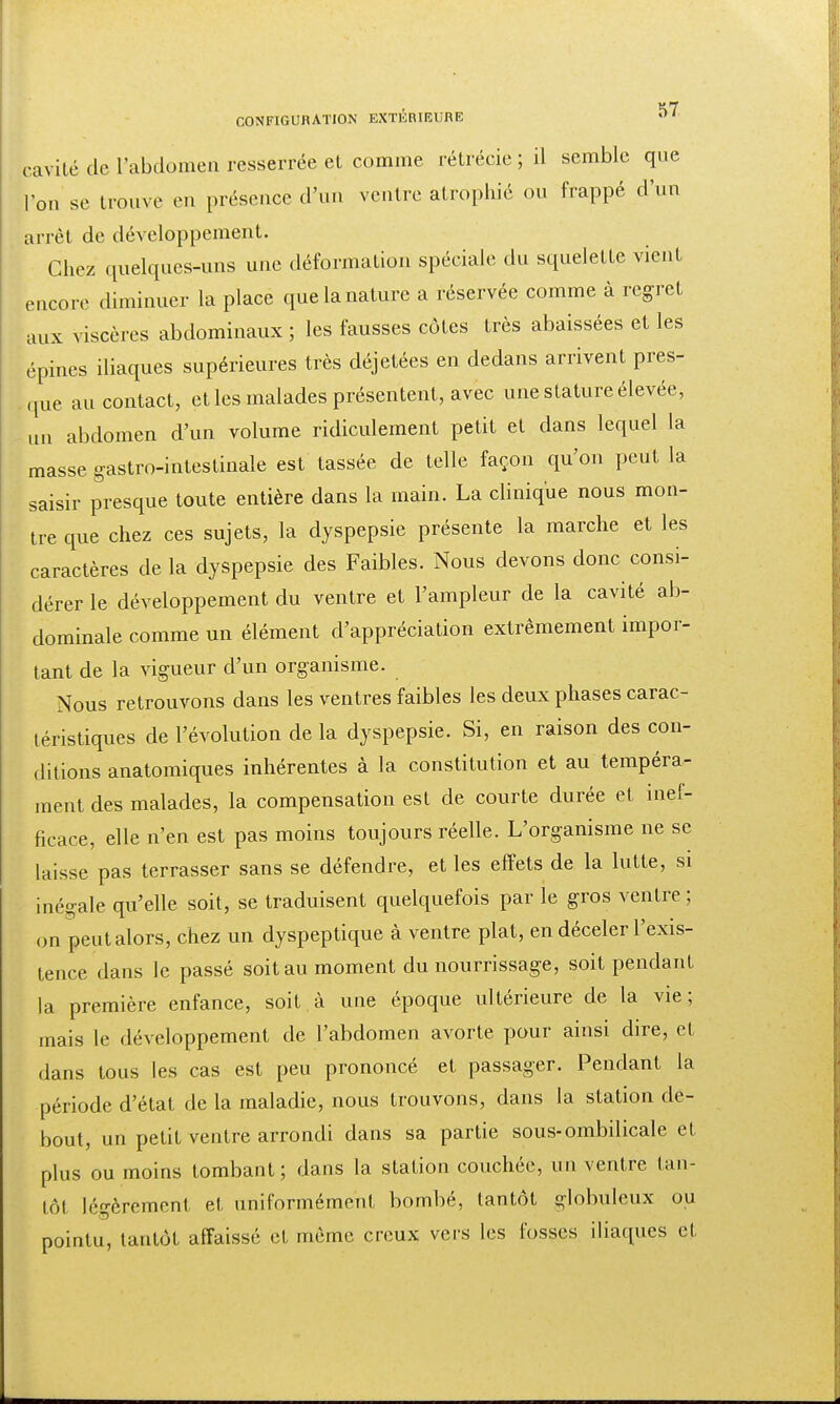 ^7 CONFIGURATION EXTERIEURE »'1 c avité de l'abdomen resserrée et comme rétrécie ; il semble que l'on se trouve en présence d'un ventre atrophié ou frappé d'un arrêt de développement. Chez quelques-uns une déformation spéciale du squelette vient encore diminuer la place que la nature a réservée comme à regret aux viscères abdominaux ; les fausses côtes très abaissées et les épines iliaques supérieures très déjetées en dedans arrivent pres- que au contact, et les malades présentent, avec une stature élevée, un abdomen d'un volume ridiculement petit et dans lequel la masse gastro-intestinale est tassée de telle façon qu'on peut la saisir presque toute entière dans la main. La clinique nous mon- tre que chez ces sujets, la dyspepsie présente la marche et les caractères de la dyspepsie des Faibles. Nous devons donc consi- dérer le développement du ventre et l'ampleur de la cavité ab- dominale comme un élément d'appréciation extrêmement impor- tant de la vigueur d'un organisme. Nous retrouvons dans les ventres faibles les deux phases carac- téristiques de l'évolution de la dyspepsie. Si, en raison des con- ditions anatomiques inhérentes à la constitution et au tempéra- ment des malades, la compensation est de courte durée et inef- ficace, elle n'en est pas moins toujours réelle. L'organisme ne se laisse pas terrasser sans se défendre, et les effets de la lutte, si inégale qu'elle soit, se traduisent quelquefois par le gros ventre ; on peut alors, chez un dyspeptique à ventre plat, en déceler l'exis- tence dans le passé soit au moment du nourrissage, soit pendant la première enfance, soit à une époque ultérieure de la vie; mais le développement de l'abdomen avorte pour ainsi dire, et dans tous les cas est peu prononcé et passager. Pendant la période d'état de la maladie, nous trouvons, dans la station de- bout, un petit ventre arrondi dans sa partie sous-ombilicale et plus ou moins tombant; dans la station couchée, un ventre tan- tôt légèrement et uniformément bombé, tantôt globuleux ou pointu, tantôt affaissé et même creux vers les fosses iliaques et