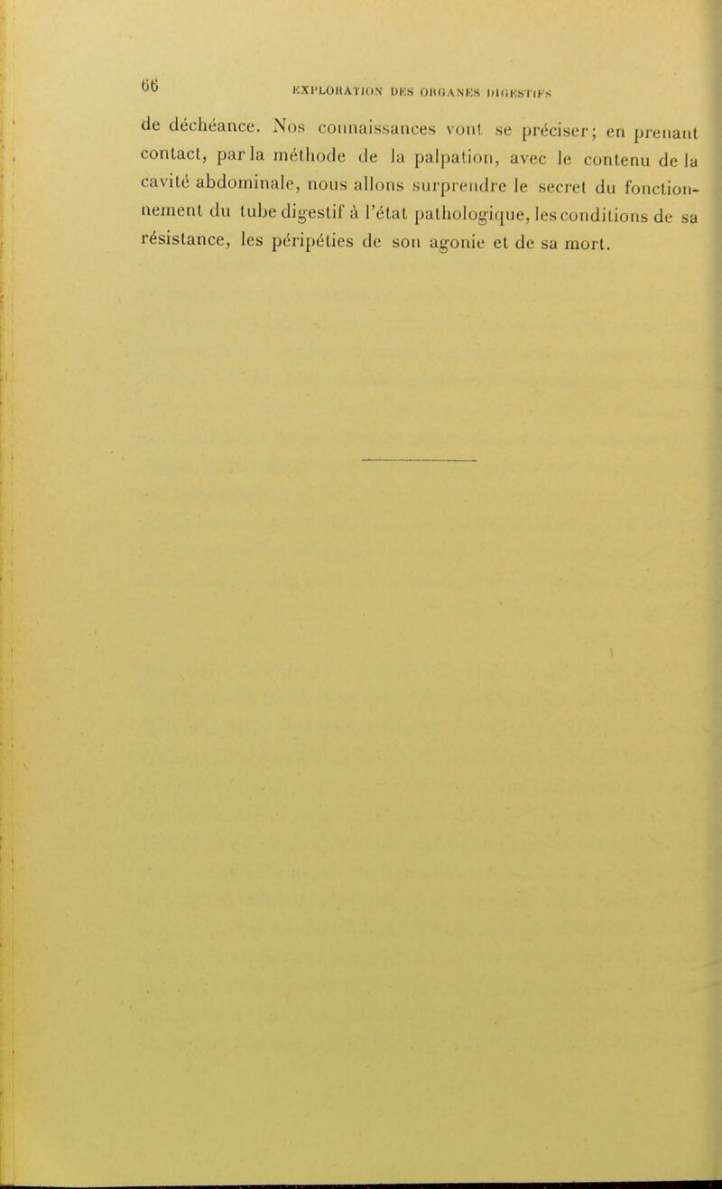 de déchéance. Nos connaissances vont se préciser; en prenant contact, parla méthode de la palpalion, avec le contenu delà cavité abdominale, nous allons surprendre le secret du fonction- nement du tube digestif à l'état pathologique, les conditions de sa résistance, les péripéties de son agonie et de sa mort.