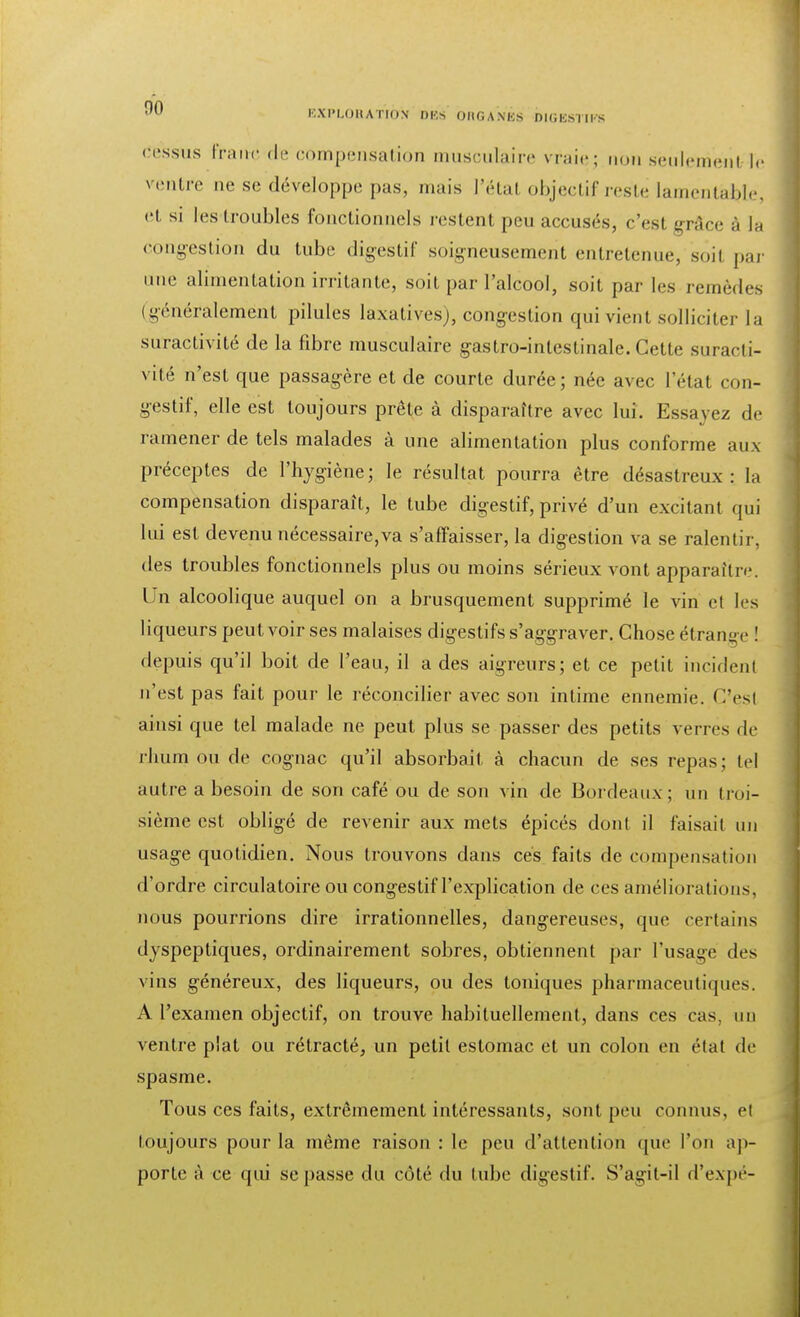 dessus franc de compensation musculaire vraiej non sèulemenl le ventre ne se développe pas, mais l'état objectif reste lamentable, el si les troubles fonctionnels restent peu accusés, c'est grâce â (s congestion du tube digestif soigneusement entretenue, soit par une alimentation irritante, soit par l'alcool, soit par les remèdes (généralement pilules laxativesj, congestion qui vient solliciter la suractivité de la fibre musculaire gastro-intestinale. Cette suracti- vité n'est que passagère et de courte durée; née avec l'état con- gestif, elle est toujours prête à disparaître avec lui. Essayez de ramener de tels malades à une alimentation plus conforme aux préceptes de l'hygiène; le résultat pourra être désastreux: la compensation disparaît, le tube digestif, privé d'un excitant qui lui est devenu nécessaire,va s'affaisser, la digestion va se ralentir, des troubles fonctionnels plus ou moins sérieux vont apparaître. Un alcoolique auquel on a brusquement supprimé le vin et les liqueurs peut voir ses malaises digestifs s'aggraver. Chose étrange ! depuis qu'il boit de l'eau, il a des aigreurs; et ce petit incident n'est pas fait pour le réconcilier avec son intime ennemie. C'esl ainsi que tel malade ne peut plus se passer des petits verres de rhum ou de cognac qu'il absorbait à chacun de ses repas; tel autre a besoin de son café ou de son vin de Bordeaux; un troi- sième est obligé de revenir aux mets épicés dont il faisait un usage quotidien. Nous trouvons dans ces faits de compensation d'ordre circulatoire ou congestif l'explication de ces améliorations, nous pourrions dire irrationnelles, dangereuses, que certains dyspeptiques, ordinairement sobres, obtiennent par l'usage des vins généreux, des liqueurs, ou des toniques pharmaceutiques. A l'examen objectif, on trouve habituellement, dans ces cas, un ventre plat ou rétracté, un petit estomac et un colon en état de spasme. Tous ces faits, extrêmement intéressants, sont peu connus, et toujours pour la même raison : le peu d'attention que l'on ap- porte à ce qui se passe du côté du tube digestif. S'agil-il d'expé-