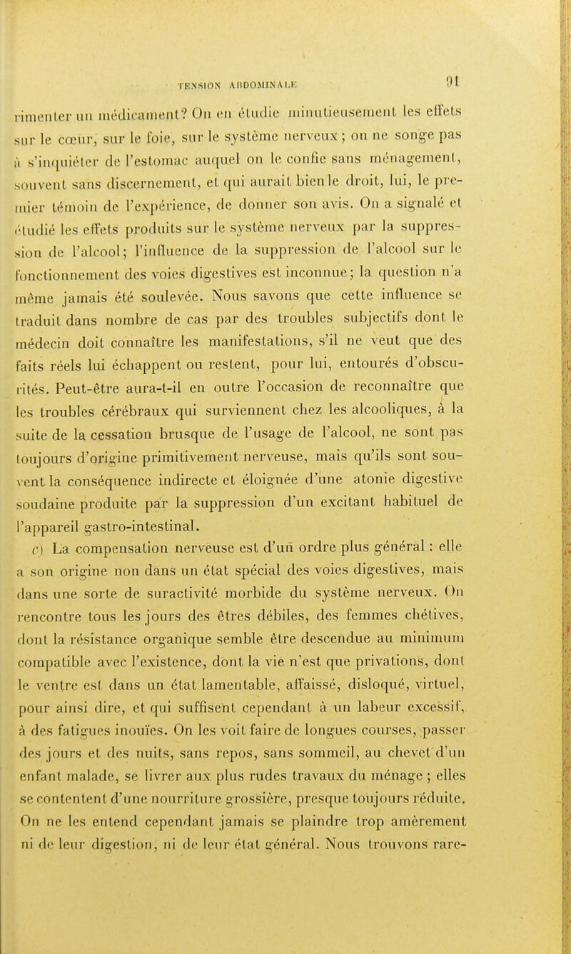 rimenler un médicament? On en étudie minutieusement les effets sur le cœur, sur le foie, sur le système nerveux; on ne songe pas à s'inquiéter de l'estomac auquel on le confie sans ménagement, souvent sans discernement, et qui aurait bien le droit, lui, le pre- mier témoin de l'expérience, de donner son avis. On a signalé et étudié les effets produits sur le système nerveux par la suppres- sion de l'alcool; l'influence de la suppression de l'alcool sur le fonctionnement des voies digestives est inconnue; la question n'a même jamais été soulevée. Nous savons que cette influence se traduit dans nombre de cas par des troubles subjectifs dont le médecin doit connaître les manifestations, s'il ne veut que des faits réels lui échappent ou restent, pour lui, entourés d'obscu- rités. Peut-être aura-t-il en outre l'occasion de reconnaître que les troubles cérébraux qui surviennent chez les alcooliques, à la suite de la cessation brusque de l'usage de l'alcool, ne sont pas toujours d'origine primitivement nerveuse, mais qu'ils sont sou- vent la conséquence indirecte et éloignée d'une atonie digestive soudaine produite par la suppression d'un excitant habituel de l'appareil gastro-intestinal. c) La compensation nerveuse est d'un ordre plus général : elle a son origine non dans un état spécial des voies digestives, mais flans une sorte de suractivité morbide du système nerveux. On rencontre tous les jours des êtres débiles, des femmes chétives, dont la résistance organique semble être descendue au minimum compatible avec l'existence, dont la vie n'est que privations, dont le ventre est dans un état lamentable, affaissé, disloqué, virtuel, pour ainsi dire, et qui suffisent cependant à un labeur excessif, à des fatigues inouïes. On les voit faire de longues courses, passer des jours et des nuits, sans repos, sans sommeil, au chevet d'un enfant malade, se livrer aux plus rudes travaux du ménage ; elles se contentent d'une nourriture grossière, presque toujours réduite. On ne les entend cependant jamais se plaindre trop amèrement ni rie leur digestion, ni de leur étal général. Nous trouvons rare-