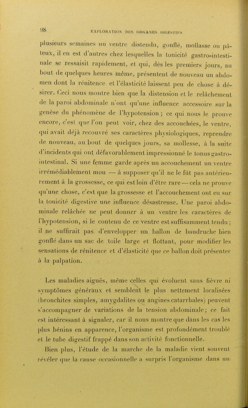 '° K.XI'I.OHA l'ION DKS OlUiANKS DIGESTIFS plusieurs semaines un ventre distendu, gonflé, mollasse ou pâ- teux, il en est d'autres chez lesquelles la tonicité gastro-intesti- nale se ressaisir rapidement, et qui, dès les premiers jours, au bout de quelques heures môme, présentent de nouveau un abdo- men dont la rénitence et l'élasticité laissent peu de chus.' à dé- sirer. Ceci nous montre bien que la distension et le relâchement de la paroi abdominale n'ont qu'une influence accessoire sur la genèse du phénomène de l'hypotension; ce qui nous le prouve encore, c'est que l'on peut voir, chez des accouchées, le ventre, qui avait déjà recouvré ses caractères physiologiques, reprendre de nouveau, au bout de quelques jours, sa mollesse, à la suite d'incidents qui ont défavorablement impressionné le tonuseastro- intestinal. Si une femme garde après un accouchement un ventre irrémédiablement mou — à supposer qu'il ne le fût pas antérieu- rement à la grossesse, ce qui est loin d'être rare — cela ne prouve qu'une chose, c'est que la grossesse et l'accouchement ont eu sur la tonicité digestive une influence désastreuse. Une paroi abdo- minale relâchée ne peut donner à un ventre les caractères de l'hypotension, si le contenu de ce ventre est suffisamment tendu ; il ne suffirait pas d'envelopper un ballon de baudruche bien gonflé dans un sac de toile large et flottant, pour modifier les sensations de rénitence et d'élasticité que ce ballon doit présenter à la palpalion. Les maladies aiguës, même celles qui évoluent sans fièvre ni symptômes généraux et semblent le plus nettement localisées (bronchites simples, amygdalites ou anginescatarrhales) peuvenl s'accompagner de variations de la tension abdominale; ce fait est intéressant à signaler, car il nous montre que dans les cas les plus bénins en apparence, l'organisme est profondément troublé et le tube digestif frappé dans son activité fonctionnelle. Bien plus, l'étude de la marche de la maladie vient souvent révéler (pie la cause occasionnelle a surpris l'organisme dans un