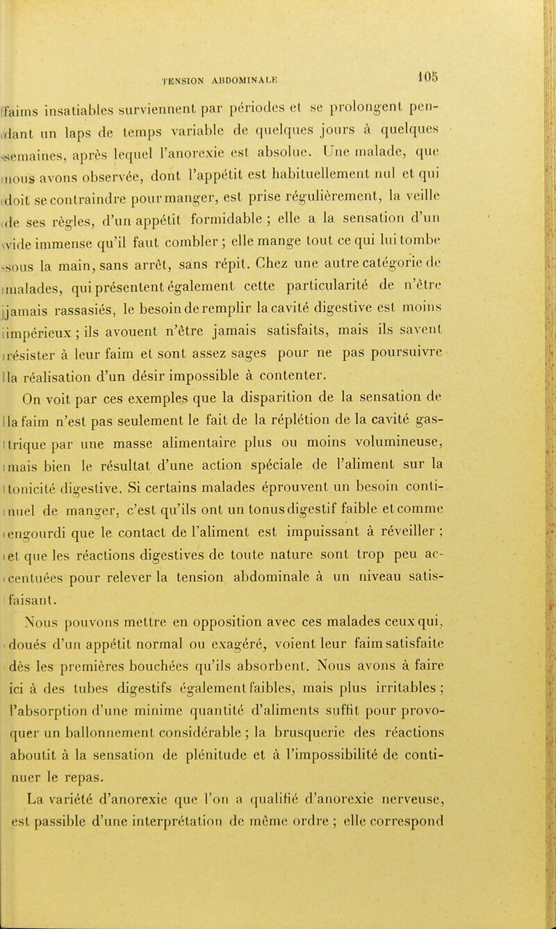 faims insatiables surviennent par périodes et se prolongent pen- dant un laps de temps variable de quelques jours à quelques semaines, après lequel l'anorexie est absolue. Une malade, que nous avons observée, dont l'appétit est habituellement nul et qui (doit se contraindre pour manger, est prise régulièrement, la veille ,de ses règles, d'un appétit formidable; elle a la sensation d'un vide immense qu'il faut combler ; elle mange tout ce qui lui tombe -sous la main, sans arrêt, sans répit. Chez une autre catégorie dé imalades, qui présentent également cette particularité de n'être jamais rassasiés, le besoin de remplir la cavité digestive est moins iimpérieux ; ils avouent n'être jamais satisfaits, mais ils savent irésister à leur faim et sont assez sages pour ne pas poursuivre lia réalisation d'un désir impossible à contenter. On voit par ces exemples que la disparition de la sensation de lia faim n'est pas seulement le fait de la réplétion de la cavité gas- i trique par une masse alimentaire plus ou moins volumineuse, imais bien le résultat d'une action spéciale de l'aliment sur la i tonicité digestive. Si certains malades éprouvent un besoin conli- i miel de manger, c'est qu'ils ont un tonus digestif faible et comme ■ engourdi que le contact de l'aliment est impuissant à réveiller ; i et que les réactions digestives de toute nature sont trop peu ac- centuées pour relever la tension abdominale à un niveau satis- faisant. Nous pouvons mettre en opposition avec ces malades ceux qui, i doués d'un appétit normal ou exagéré, voient leur faim satisfaite dès les premières bouchées qu'ils absorbent. Nous avons à faire ici à des tubes digestifs également faibles, mais plus irritables ; l'absorption d'une minime quantité d'aliments suffit pour provo- quer un ballonnement considérable ; la brusquerie des réactions aboutit à la sensation de plénitude et à l'impossibilité de conti- nuer le repas. La variété d'anorexie que l'on a qualifié d'anorexie nerveuse, est passible d'une interprétation de même ordre ; elle correspond