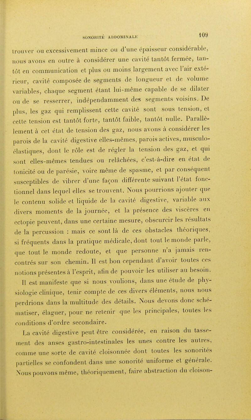 trouver ou excessivement mince ou d'une épaisseur considérable, nous avons en outre à considérer une cavité tantôt fermée, tan- tôt en communication et plus ou moins largement avec l'air exté- rieur, cavité composée de segments de longueur et de volume variables, chaque segment étant lui-même capable de se dilater ou de se resserrer, indépendamment des segments voisins. De plus, les gaz qui remplissent celte cavité sont sous tension, et cette tension est tantôt forte, tantôt faible, tantôt nulle. Parallè- lement à cet état de tension des gaz, nous avons à considérer les parois de la cavité digestive elles-mêmes, parois actives, musculo- élastiques, dont le rôle est de régler la tension des gaz, et qui sont elles-mêmes tendues ou relâchées, c'est-à-dire en état de lonicité ou de parésie, voire même de spasme, et par conséquent susceptibles de vibrer d'une façon différente suivant l'état fonc- tionnel dans lequel elles se trouvent. Nous pourrions ajouter que le contenu solide et liquide de la cavité digestive, variable aux divers moments de la journée, et la présence des viscères en ectopie peuvent, dans une certaine mesure, obscurcir les résultats de la percussion : mais ce sont là de ces obstacles théoriques, si fréquents dans la pratique médicale, dont tout le monde parle, que tout le monde redoute, et que personne n'a jamais ren- contrés sur son chemin. Il est bon cependant d'avoir toutes ces notions présentes à l'esprit, afin de pouvoir les utiliser au besoin. Il est manifeste que si nous voulions, dans une étude de phy- siologie clinique, tenir compte de ces divers éléments, nous nous perdrions dans la multitude des détails. Nous devons donc sché- matiser, élaguer, pour ne retenir que les principales, toutes les conditions d'ordre secondaire. La cavité digestive peut être considérée, en raison du tasse- ment des anses gastro-intestinales les unes contre les autres, comme une sorte de cavité cloisonnée dont toutes les sonorités partielles se confondent dans une sonorité uniforme et générale. Nous pouvons même, théoriquement, faire abstraction du cloison-