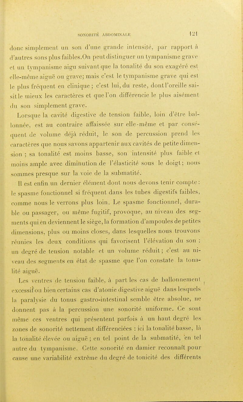 donc simplemenl un son d'une grande intensité, par rapport à d'autres sons plus faibles.On peut distinguer un tympanisme grave el un tympanisme aigu suivant que la tonalité du son exagéré es! elle-même aiguë ou grave; mais c'est le tympanisme grave qui esl le plus fréquent en clinique; c'est lui, du reste, dontl'orcille sai- sit le mieux les caractères et que l'on différencie le plus aisément du son simplement grave. Lorsque la cavité digestive de tension faible, loin d'être bal- lonnée, est au contraire affaissée sur elle-même et par consé- quent de volume déjà réduit, le son de percussion prend les caractères que nous savons appartenir aux cavités de petite dimen- sion ; sa tonalité est moins basse, son intensité plus faible el moins ample avec diminution.de l'élasticité sous le doigt; nous sommes presque sur la voie de la submatité. Il est enfin un dernier élément dont nous devons tenir compte : le spasme fonctionnel si fréquent dans les tubes digestifs faibles, comme nous le verrons plus loin. Le spasme fonctionnel, dura- ble ou passager, ou même fugitif, provoque, au niveau des seg- ments qui en deviennent le siège, la formation d'ampoules de petites dimensions, plus ou moins closes, dans lesquelles nous trouvons réunies les deux conditions qui favorisent l'élévation du son : un degré de tension notable et un volume réduit; c'est au ni- veau des segments en état de spasme que l'on constate la tona- lité aiguë. Les ventres de tension faible, à parties cas de ballonnement excessif ou bien certains cas d'atonie digestive aiguë dans lesquels la paralysie du tonus gastro-intestinal semble être absolue, ne donnent pas à la percussion une sonorité uniforme. Ce sont même ces ventres qui présentent parfois à un haut degré les zones de sonorité nettement différenciées : ici la tonalité basse, là la tonalité élevée ou aiguë; en tel point de la submatité, 'en tel autre du tympanisme. Cette sonorité en damier reconnaît pour cause une variabilité extrême du degré de tonicité des différents