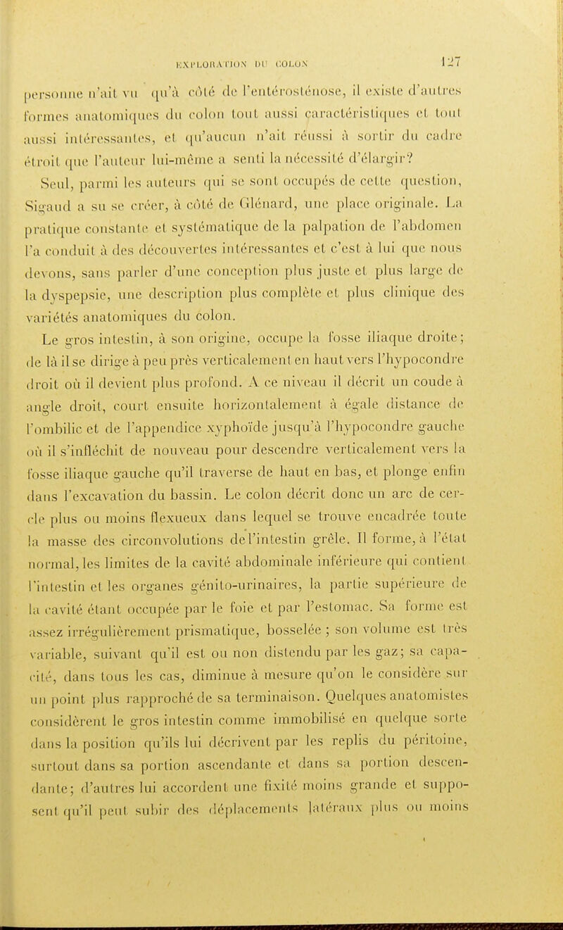 personne n'ait vu qu'à côté de l'entérosténose, il existe d'autres formes anatomiques du colon toul aussi caractéristiques et toul aussi intéressantes, et qu'aucun n'ait réussi à sortir du cadre étroit que l'auteur lui-même a sent i la nécessité d'élargir? Seul, parmi les auteurs qui se sont occupés tic celte question, Sigaud a su se créer, à côté de Glénard, une place originale. La pratique constante et systématique de la palpation de l'abdomen l'a conduit à des découvertes intéressantes et c'est à lui que nous devons, sans parler d'une conception plus juste et plus large de la dyspepsie, une description plus complète el plus clinique des variétés anatomiques du colon. Le gros intestin, à son origine, occupe la fosse iliaque droite; de là il se dirige à peu près verticalement en haut vers l'hypocondre droit où il devient plus profond. A ce niveau il décrit un coude à angle droit, court ensuite horizontalement à égale distance de l'ombilic et de l'appendice xyphoïde jusqu'à l'hypocondre gauche où il s'infléchit de nouveau pour descendre verticalement vers la fosse iliaque gauche qu'il traverse de haut en bas, et plonge enfin dans l'excavation du bassin. Le colon décrit donc un arc de cer- cle plus ou moins flexueux dans lequel se trouve encadrée toute la masse des circonvolutions de l'intestin grêle. Il forme, à l'état normal, les limites de la cavité abdominale inférieure qui contient l'intestin et les organes génito-urinaires, la partie supérieure de la cavité étant occupée par le foie et par l'estomac. Sa forme est assez irrégulièrement prismatique, bosselée; son volume est très variable, suivant qu'il est ou non distendu par les gaz; sa capa- cité, dans tous les cas, diminue à mesure qu'on le considère sur un point plus rapproché de sa terminaison. Quelques analomisles considèrent le gros intestin comme immobilisé en quelque sorte dans la position qu'ils lui décrivent par les replis du péritoine, surtout dans sa portion ascendante et dans sa portion descen- dante; d'autres lui accordent une fixité moins grande et suppo- sent qu'il peut subir des déplacements latéraux plus ou moins