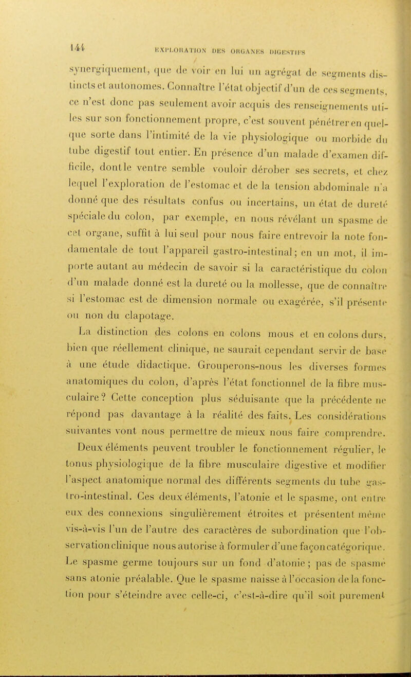 synergiquement, que de voir «-m |„i un agrégat de segments dis- tincts et autohomes. Connaître l'état objectif d'un de ces segments, ce n'est donc pas seulement avoir acquis des renseignements uti- les sur son fonctionnement propre, c'est souvenl pénétrer en quel- que sorte dans l'intimité de la vie physiologique ou morbide du tube digestif tout entier. En présence d'un malade d'examen dif- ficile, dontle ventre semble vouloir dérober ses secrets, el chez lequel l'exploration de l'estomac et de la tension abdominale na donné que des résultats confus ou incertains, un état de dureté spéciale du colon, par exemple, en nous révélant un spasme de cet organe, suffit à lui seul pour nous faire entrevoir la note fon- damentale de tout l'appareil i^astro-inteslinal ; en un mot, il im- porte aidant au médecin de savoir si la caractéristique du colon d'un malade donné est la dureté ou la mollesse, que de connaître si l'estomac est de dimension normale ou exagérée, s'il présente ou non du clapotage. La distinction des colons en colons mous et en colons durs, bien que réellement clinique, ne saurait cependant servir de base à une étude didactique. Grouperons-nous les diverses formes anatomiques du colon, d'après l'état fonctionnel de la fibre mus- culaire? Cette conception plus séduisante que la précédente ne répond pas davantage à la réalité des faits. Les considérations suivantes vont nous permettre de mieux nous faire comprendre. Deux éléments peuvent troubler le fonctionnement régulier, le tonus physiologique de la fibre musculaire digestive et modifier l'aspect anatomique normal des différents segments du tube ga - tro-intestinal. Ces deux éléments, l'atonie el le spasme, ont entre eux des connexions singulièrement étroites et présentent mène.' vis-à-vis l'un de l'autre des caractères de subordination (pie ^ob- servation clinique nous autorise à formuler d'une façoncatégorique. Le spasme germe toujours sur un fond d'atonie) pas de spasme sans atonie préalable. Que le spasme naisse à l'occasion delà fonc- tion pour s'éteindre avec celle-ci, c'est-à-dire qu'il soit purement