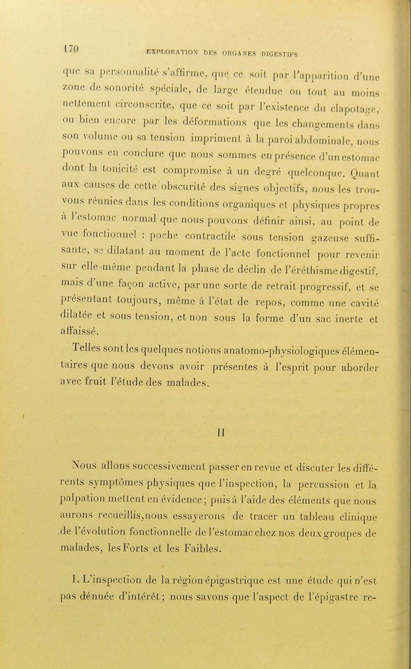 que sa personnalité s'affirme, que, ce soil par l'apparition d'une zone de sonorité spéciale, de large étendue ou tout au moins nettement circonscrite, que ce soit par l'existence du clapotage, <>» bien encore par les déformations que Les changements dans son volume ou sa tension impriment à la paroi abdominale, nous pouvons en conclure que nous sommes en présence d'un estomac dont la tonicité est compromise à un degré quelconque. Quanl aux causes de cette obscurité des signes objectifs, nous [es trou- vons réunies dans les comblions organiques et physiques propres à l'estomac normal que nous pouvons définir ainsi, au point de vue fonctionnel : poche contractile' sous tension gazeuse suffi- sante, se dilatant au moment de l'acte fonctionnel pour revenir sur elle-même pendant la phase de déclin de I'éréthisme digestif, mais d'une façon active, par une sorte de retrait progressif, et se présentant toujours, même à l'état de repos, comme une cavité ddatée et sous tension, et non sous la forme d'un sac inerte et affaissé. Telles sont les quelques notions anatomo-physiologiques élémen- taires que nous devons avoir présentes à l'esprit pour aborder avec fruit l'étude des malades. II Nous allons successivement passer en revue et discuter les diffé- rents symptômes physiques que l'inspection, la percussion et la palpation mettent en évidence; puis à l'aide des éléments que nous aurons recueillis,nous essayerons de tracer un tableau clinique de l'évolution fonctionnelle de l'estomac chez nos deuxgroupes de malades, les Forts et les Faibles. I. L'inspection de la région épigastrique est une élude qui n'est pas dénuée d'intérêt; nous savons que l'aspect de l'épigastre re-