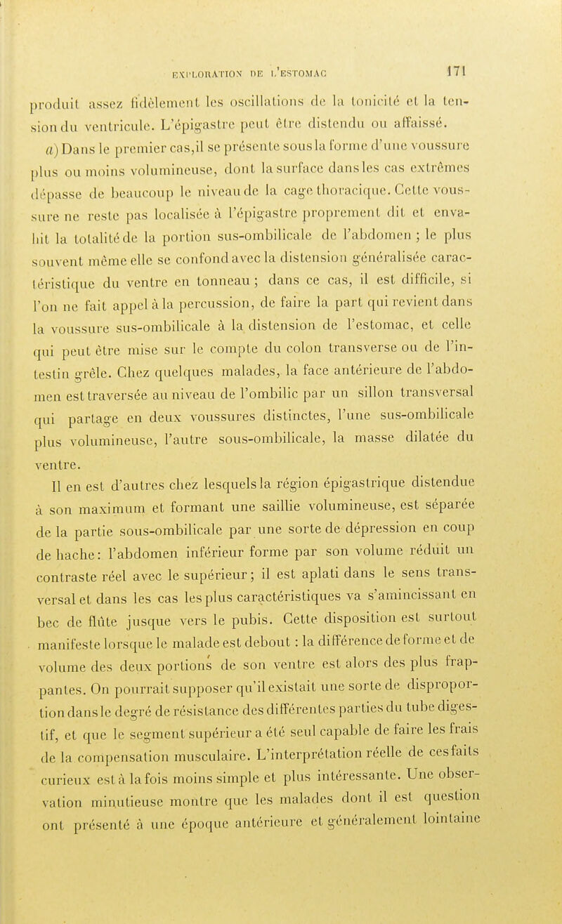 produit assez fidèlement les oscillations de la tonicité et la ten- sion du ventricule. L'épigastre peut être distendu ou affaissé. a) Dans le premier cas,il se présente sous la forme d'une voussure plus ou moins volumineuse, dont la surface dansles cas extrêmes dépasse de beaucoup le niveau de la cage thoracique. Cette vous- sure ne reste pas localisée à l'épigastre proprement dit et enva- hit la totalité de la portion sus-ombilicale de l'abdomen; le plus souvent même elle se confond avec la distension généralisée carac- téristique du ventre en tonneau; dans ce cas, il est difficile, si l'on ne fait appel à la percussion, de faire la part qui revient dans la voussure sus-ombilicale à la distension de l'estomac, et celle qui peut être mise sur le compte du colon transverse ou de l'in- testin grêle. Chez quelques malades, la face antérieure de l'abdo- men est traversée au niveau de l'ombilic par un sillon transversal qui partage en deux voussures distinctes, l'une sus-ombilicale plus volumineuse, l'autre sous-ombilicale, la masse dilatée du ventre. Il en est d'autres chez lesquels la région épigastrique distendue à son maximum et formant une saillie volumineuse, est séparée de la partie sous-ombilicale par une sorte de dépression en coup de hache: l'abdomen inférieur forme par son volume réduit un contraste réel avec le supérieur; il est aplati dans le sens trans- versal et dans les cas les plus caractéristiques va s'amincissant en bec de flûte jusque vers le pubis. Cette disposition est surtout manifeste lorsque le malade est debout : la différence de forme et de volume des deux portions de son ventre est alors des plus frap- pantes. On pourrait supposer qu'il existait une sorte de dispropor- tion dansle degré de résistance des différentes parties du tube diges- tif, et que le segment supérieur a été seul capable de faire les frais de la compensation musculaire. L'interprétation réelle de cesfaits curieux est à la fois moins simple et plus intéressante. Une obser- vation minutieuse montre que les malades dont il est question ont présenté à une époque antérieure et généralement lointaine