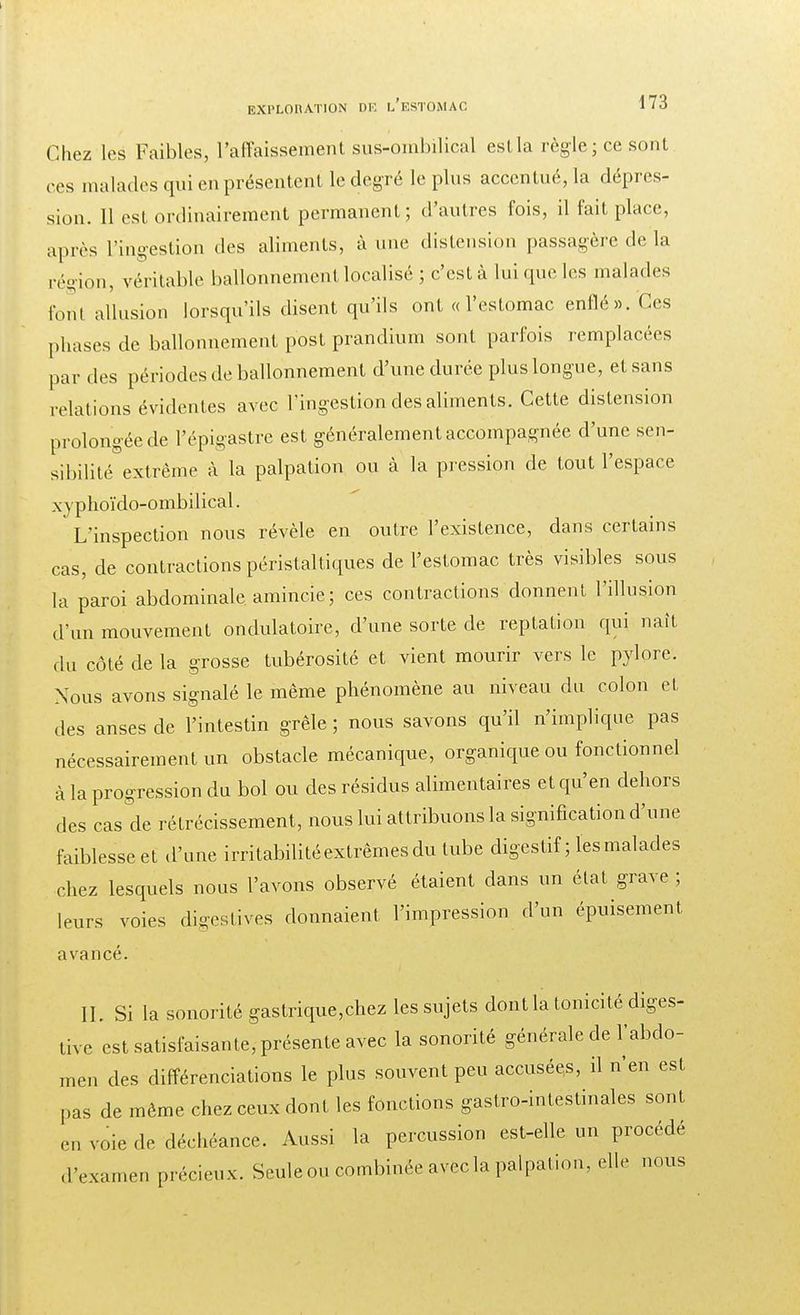 I EXPLORATION DK L'ESTOMAC 173 Chez les Faibles, l'affaissement sus-ombilical estla règle; ce sont ces malades qui en présentent le degré le plus accentué, la dépres- sion. 11 est ordinairement permanent; d'autres fois, il fait place, après L'ingestion des aliments, à une distension passagère de la région, véritable ballonnement localisé ; c'est à lui que les malades foril allusion lorsqu'ils disent qu'ils ont « l'estomac enflé». Ces phases de ballonnement p'ost prandium sont parfois remplacées par des périodes de ballonnement d'une durée plus longue, et sans relations évidentes avec l'ingestion des aliments. Cette distension prolongée de l'épigastre est généralement accompagnée d'une sen- sibilité extrême à la palpation ou à la pression de tout l'espace xyphoïdo-ombilical. L'inspection nous révèle en outre l'existence, dans certains cas, de contractions péristaltiques de l'estomac très visibles sous la paroi abdominale amincie; ces contractions donnent l'illusion d'un mouvement ondulatoire, d'une sorte de reptation qui naît du côté de la grosse tubérosité et vient mourir vers le pylore. Xous avons signalé le même phénomène au niveau du colon et des anses de l'intestin grêle ; nous savons qu'il n'implique pas nécessairement un obstacle mécanique, organique ou fonctionnel à la progression du bol ou des résidus alimentaires et qu'en dehors des cas de rétrécissement, nous lui attribuons la signification d'une faiblesse et d'une irritabilité extrêmes du tube digestif ; les malades chez lesquels nous l'avons observé étaient dans un état grave; leurs voies digestives donnaient l'impression d'un épuisement avancé. IL Si la sonorité gastrique,chez les sujets dontla tonicité diges- tive est satisfaisante, présente avec la sonorité générale de l'abdo- men des différenciations le plus souvent peu accusées, il n'en est pas de même chez ceux dont les fonctions gastro-intestinales sont en voie de déchéance. Aussi la percussion est-elle un procédé d'examen précieux. Seule ou combinée avec la palpation, elle nous