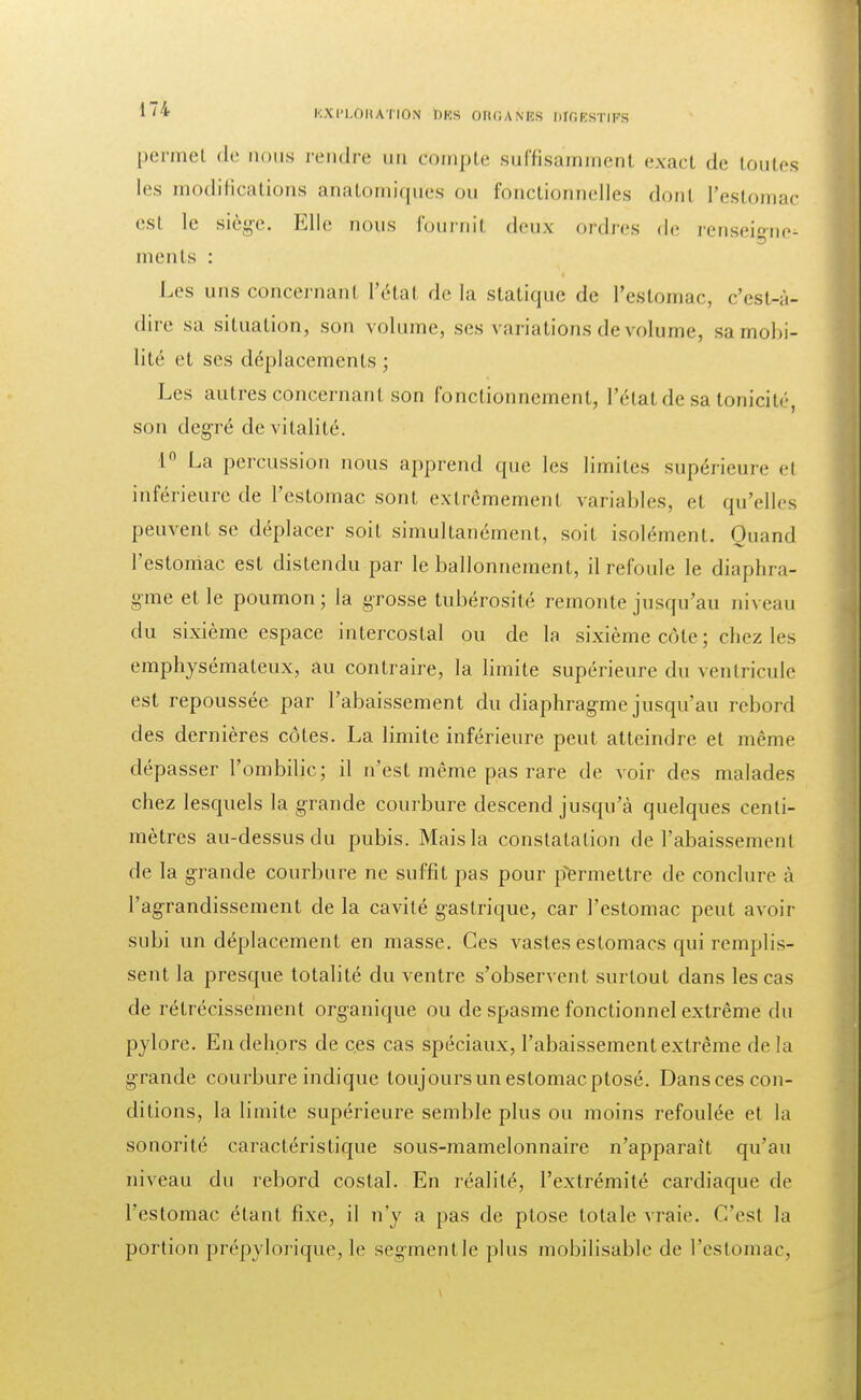 permel de nous rendre un compte suffisamment exact de toutes les modifications anatomiqu'es ou fonctionnelles donl l'estomac est le siège. Elle nous fournit deux ordres de renseie-ne^ ments : Les uns concernanl Pétai de la statique de l'estomac, c'est-à- dire sa situation, son volume, ses variations de volume, sa mobi- lité et ses déplacements ; Les autres concernanl son fonctionnement, l'état de sa tonicité son degré de vitalité. ln La percussion nous apprend que les limites supérieure el inférieure de l'estomac sont extrêmement variables, et qu'elles peuvent se déplacer soit simultanément, soit isolément. Quand l'estoniac est distendu par le ballonnement, il refoule le diaphra- gme et le poumon; la grosse tubérosité remonte jusqu'au niveau du sixième espace intercostal ou de la sixième côte ; chez les emphysémateux, au contraire, la limite supérieure du ventricule est repoussée par l'abaissement du diaphragme jusqu'au rebord des dernières côtes. La limite inférieure peut atteindre et même dépasser l'ombilic; il n'est même pas rare de voir des malades chez lesquels la grande courbure descend jusqu'à quelques centi- mètres au-dessus du pubis. Mais la constatation de l'abaissement de la grande courbure ne suffit pas pour permettre de conclure à l'agrandissement de la cavité gastrique, car l'estomac peut avoir subi un déplacement en masse. Ces vastes estomacs qui remplis- sent la presque totalité du ventre s'observent surtout dans les cas de rétrécissement organique ou de spasme fonctionnel extrême du pylore. En dehors de ces cas spéciaux, l'abaissement extrême delà grande courbure indique toujours un estomac ptosé. Dansces con- ditions, la limite supérieure semble plus ou moins refoulée et la sonorité caractéristique sous-mamelonnaire n'apparaît qu'au niveau du rebord costal. En réalité, l'extrémité cardiaque de l'estomac étant fixe, il n'y a pas de plose totale vraie. C'est la portion prépylorique, le segrnentle plus mobilisable de l'estomac,