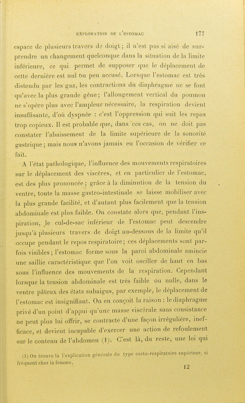 espace de plusieurs travers de doigt; il n'est pus si aisé de sur- prendre un changement quelconque dans la situation de la limite inférieure, ce qui permet de supposer què Le déplacement de cette dernière est nul Ou peu accusé. Lorsque l'estomac est très distendu par les gaz, les contractions du diaphragme ne se font qu'avec la plus grande gène; l'allongement vertical du poumon ne s'opère plus avec l'ampleur nécessaire, la respiration devient insuffisante, d'où dyspnée : c'est l'oppression qui suit les repas trop copieux. Il est probable que, dans ces cas, on ne doit pas constater l'abaissement de la limite supérieure de la sonorité gastrique ; mais nous n'avons jamais eu l'occasion de vérifier cè fait. A l'état pathologique, l'influence des mouvements respiratoires sur le déplacement des viscères, et en particulier de l'estomac, est des plus prononcée ; grâce à la diminution de la tension du ventre, toute la masse gastro-intestinale se laisse mobiliser avec la plus grande facilité, et d'autant plus facilement que la tension abdominale est plus faible. On constate alors que, pendant l'ins- piration, le cul-de-sac inférieur de l'estomac peut descendre jusqu'à plusieurs travers .de doigt au-dessous de la limite qu'il occupe pendant le repos respiratoire; ces déplacements sont par- fois visibles; l'estomac forme sous la paroi abdominale amincie une saillie caractéristique que l'on voit osciller de haut en bas sous l'influence des mouvements de la respiration. Cependant lorsque la tension abdominale est très faible ou nulle, dans le ventre pâteux des états subaigus, par exemple, le déplacement de l'estomac est insignifiant. On en conçoit la raison : le diaphragme privé d'un point d'appui qu'une masse viscérale sans consistance ne peut plus lui offrir, se contracte d'une façon irrégulière, inef- ficace, et devient incapable d'exercer une action de refoulement sur le contenu de l'abdomen (1). C'est là, du reste, une loi qui (1) On trouve là l'explication générale du type costo-respiratoire supérieur, si fréquent chez la femme. 1 12