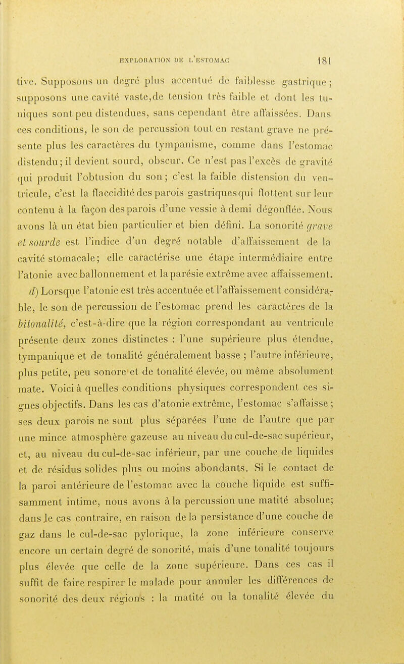 live. Supposons un degré plus accentué de faiblesse gastrique; supposons une cavité vaste,de tension très faible et dont les tu- niques sont peu distendues, sans cependant être affaissées. Dans ces conditions, le son de percussion tout en restant grave ne pré- sente plus les caractères du tympanisme, comme dans l'estomac distendu; il devient sourd, obscur. Ce n'est pas l'excès de gravité qui produit l'obtusion du son; c'est la faible distension du ven- tricule, c'est la flaccidité des parois gastriques qui flottent sur leur contenu à la façon des parois d'une vessie à demi dégonflée. Nous avons là un état bien particulier et bien défini. La sonorité grave et sourde est l'indice d'un degré notable d'affaissement delà cavité stomacale; elle caractérise une étape intermédiaire entre l'atonie avec ballonnement et laparésie extrême avec affaissement. cl) Lorsque l'atonie est très accentuée et l'affaissement considérar ble, le son de percussion de l'estomac prend les caractères de la bitonalité, c'est-à-dire que la région correspondant au ventricule présente deux zones distinctes : l'une supérieure plus étendue, tympanique et de tonalité généralement basse ; l'autre inférieure, plus petite, peu sonore et de tonalité élevée, ou même absolument mate. Voici à quelles conditions physiques correspondent ces si- gnes objectifs. Dans les cas d'atonie extrême, l'estomac s'affaisse; ses deux parois ne sont plus séparées l'une de l'autre que par une mince atmosphère gazeuse au niveau du cul-de-sac supérieur, et, au niveau du cul-de-sac inférieur, par une couche de liquides et de résidus solides plus ou moins abondants. Si le contact de la paroi antérieure de l'estomac avec la couche liquide est suffi- samment intime, nous avons à la percussion une matité absolue; dans Je cas contraire, en raison delà persistance d'une couche de gaz dans le cul-de-sac pylorique, la zone inférieure conserve encore un certain degré de sonorité, mais d'une tonalité toujours plus élevée que celle de la zone supérieure. Dans ces cas il suffit de faire respirer le malade pour annuler les différences de sonorité des deux' régions : la matité ou la tonalité élevée du