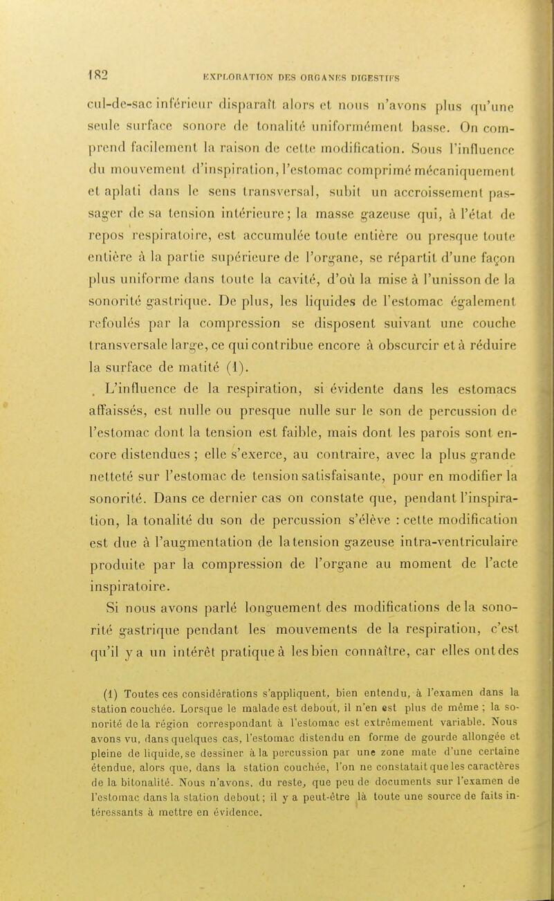 cul-de-sac inférieur disparaîl alors et nous n'avons plus qu'une seule surface sonore de tonalité uniformément basse. On com- prend facilement la raison de cette modification. Sous l'influence du mouvement d'inspiration, l'estomac comprimé mécaniquement et aplati dans le sens transversal, subit un accroissement pas- sager desa tension intérieure; la masse gazeuse qui, à l'état de repos respiratoire, est accumulée toute entière ou presque toute entière à la partie supérieure de l'organe, se répartit d'une façon plus uniforme dans toute la cavité, d'où la mise à l'unisson de la sonorité gastrique. De plus, les liquides de l'estomac également refoulés par la compression se disposent suivant une couche transversale large, ce qui contribue encore à obscurcir et à réduire la surface de matité (1). L'influence de la respiration, si évidente dans les estomacs affaissés, est nulle ou presque nulle sur le son de percussion de l'estomac dont la tension est faible, mais dont les parois sont en- core distendues ; elle s'exerce, au contraire, avec la plus grande netteté sur l'estomac de tension satisfaisante, pour en modifier la sonorité. Dans ce dernier cas on constate que, pendant l'inspira- tion, la tonalité du son de percussion s'élève : cette modification est due à l'augmentation de la tension gazeuse intra-ventriculaire produite par la compression de l'organe au moment de l'acte inspiratoire. Si nous avons parlé longuement des modifications delà sono- rité gastrique pendant les mouvements de la respiration, c'est qu'il va un intérêt pratique à les bien connaître, car elles ont des (1) Toutes ces considérations s'appliquent,, bien entendu, à l'examen dans la station couchée. Lorsque le malade est debout, il n'en est plus de même ; la so- norité de la région correspondant à l'estomac est extrêmement variable. Nous avons vu, dans quelques cas, l'estomac distendu en forme de gourde allongée et pleine deliquide.se dessiner à la percussion par une zone mate d'une certaine étendue, alors que, dans la station couchée, l'on ne constatait que les caractères de la bitonalité. Nous n'avons, du reste, que peu de documents sur l'examen de l'estomac dans la station debout; il y a peut-être là toute une source de faits in- téressants à mettre en évidence.