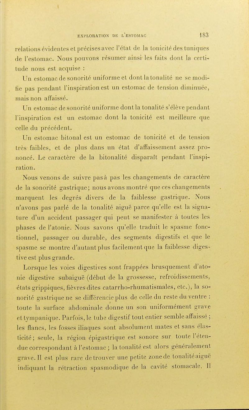 relations évidentes et précises avec l'état de la tonicité des tuniques de l'estomac. Nous pouvons résumer ainsi les faits dont la certi- tude nous est acquise : Un estomac de sonorité uniforme et dont la tonalité ne se modi- fie pas pendant l'inspiration est un estomac de tension diminuée, mais non affaissé. Un estomac de sonorité uniforme dont la tonalité s'élève pendant l'inspiration est un estomac dont la tonicité est meilleure que celle du précédent. Un estomac bitonal est un estomac de tonicité et de tension très faibles, et de plus dans un état d'affaissement assez pro- noncé. Le caractère de la bitonalité disparaît pendant l'inspi- ration. Nous venons de suivre pas à pas les changements de caractère de la sonorité gastrique; nous avons montré que ces changements marquent les degrés divers de la faiblesse gastrique. Nous n'avons pas parlé de la tonalité aiguë parce qu'elle est la signa- ture d'un accident passager qui peut se manifester à toutes les phases de l'atonie. Nous savons qu'elle traduit le spasme fonc- tionnel, passager ou durable, des segments digestifs et que le spasme se montre d'autant plus facilement que la faiblesse diges- tive est plus grande. Lorsque les voies digestives sont frappées brusquement d'ato- nie digestive subaiguë (début de la grossesse, refroidissements, états grippiques, fièvres dites catarrho-rhumatismales, etc.), la so- norité gastrique ne se différencie plus de celle du reste du ventre : toute la surface abdominale donne un son uniformément grave et tympanique. Parfois, le tube digestif tout entier semble affaissé ; les flancs, les fosses iliaques sont absolument mates et sans élas- ticité; seule, la région épigastrique est sonore sur toute l'éten- due correspondant à l'estomac ; la tonalité est alors généralement grave. Il est plus rare de trouver une petite zone de tonalité aiguë indiquai)I. La rétraction spasmodique de la cavité stomacale. II