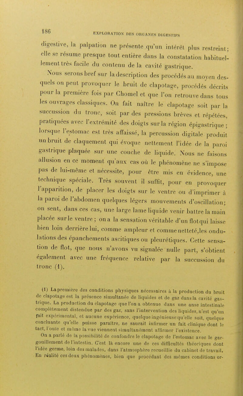 %éslive, la palpation ne présente qu'un intérêt plus restreint; elle se résume presque tout entière dans la constatation habituel- lement très facile du contenu de la cavité gastrique. Nous serons bref sur la description des procédés au moyen des- quels on peut provoquer le bruit de clapotage, procédés décrits pour la première fois par Chomel et que l'on retrouve dans tous les ouvrages classiques. On fait naître le clapotage soit par la succussion du tronc, soit par des pressions brèves et répétées, pratiquées avec l'extrémité des doig ts sur la région épigastrique ; lorsque l'estomac est très affaissé, la percussion digitale produit un bruit de claquement qui évoque nettement l'idée de la paroi gastrique plaquée sur une couche de liquide. Nous ne faisons allusion en ce moment qu'aux cas où le phénomène ne s'impose pas de lui-même et nécessite, pour être mis en évidence, une technique spéciale. Très souvent il suffît, pour en provoquer l'apparition, de placer les doigts sur le ventre ou d'imprimer à la paroi de l'abdomen quelques légers mouvements d'oscillation; on sent, dans ces cas, une large lame liquide venir battre la main placée sur le ventre ; on a la sensation véritable d'un flot qui laisse bien loin derrière lui, comme ampleur et comme netteté,les ondu- lations des épanchements ascitiques ou pleuré tiques. Cette sensa- tion de flot, que nous n'avons vu signalée nulle part, s'obtient également avec une fréquence relative par la succussion du tronc (1). (1) La première des conditions physiques nécessaires à Ja production du bruit de clapotageest la présence simultanée de liquides et de gaz dans la cavité gas- trique. La production du clapotage que l'on a obtenue dans une anse intestinale complètement distendue par des gaz, sans l'intervention des liquides, n'est qu'un fait expérimental, et aucune expérience, quelque ingénieuse qu'elle soit, quelque concluante qu'elle puisse paraître, ne saurait infirmer un fait clinique dont le tact, l'ouïe et même la vue viennent simultanément affirmer l'existence. On a parlé de la possibilité de confondre le clapotage de l'estomac avec le gar- gouillement de l'intestin. C'est là encore une de ces difficultés théoriques dont l'idée germe, loin des malados, dans l'atmosphère recueillie du cabinet de travail. En réalité ces deux phénomènes, bien que procédant des mêmes conditions or-