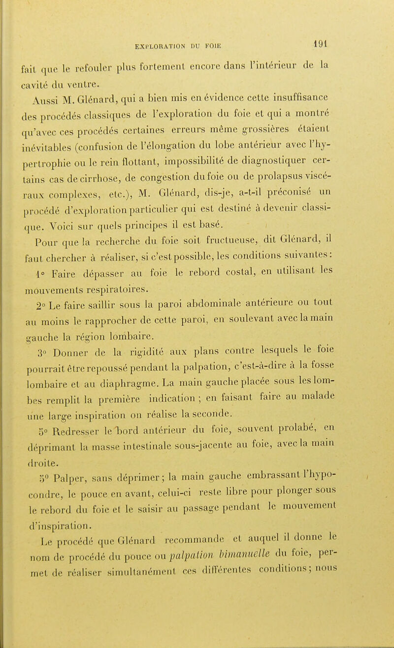 fait que le refouler plus fortement encore dans l'intérieur de la cavité du ventre. Aussi M. Glénard, qui a bien mis en évidence cette insuffisance des procédés classiques de l'exploration du foie et qui a montré qu'avec ces procédés certaines erreurs même grossières étaient inévitables (confusion de l'élongation du lobe antérieur avec l'hy- pertrophie ou le rein flottant, impossibilité de diagnostiquer cer- tains cas de cirrhose, de congestion du foie ou de prolapsus viscé- raux complexes, etc.), M. Glénard, dis-je, a-t-il préconisé un procédé d'exploration particulier qui est destiné à devenir classi- que. Voici sur quels principes il est basé. Pour que la recherche du foie soit fructueuse, dit Glénard, il faut chercher à réaliser, si c'est possible, les conditions suivantes: 1° Faire dépasser au foie le rebord costal, en utilisant les mouvements respiratoires. 2° Le faire saillir sous la paroi abdominale antérieure ou tout au moins le rapprocher de cette paroi, en soulevant avec la main gauche la région lombaire. 3 Donner de la rigidité aux plans contre lesquels le foie pourrait être repoussé pendant la palpation, c'est-à-dire à la fosse lombaire et au diaphragme. La main gauche placée sous les lom- bes remplit la première indication ; en faisant faire au malade une large inspiration ou réalise la seconde. 5° Redresser le bord antérieur du foie, souvent prolabé, en déprimant la masse intestinale sous-jaccnte au foie, avec la main droite. 5° Palper, sans déprimer; la main gauche embrassant l'hypo- condrc, le pouce en avant, celui-ci reste libre pour plonger sous le rebord du foie el le saisir au passage pendant le mouvement d'inspiration. Le procédé que Glénard recommande et auquel il donne le nom de procédé du pouce ou palpation bimanuclle du foie, per- met de réaliser simultanément ces différentes conditions; nous