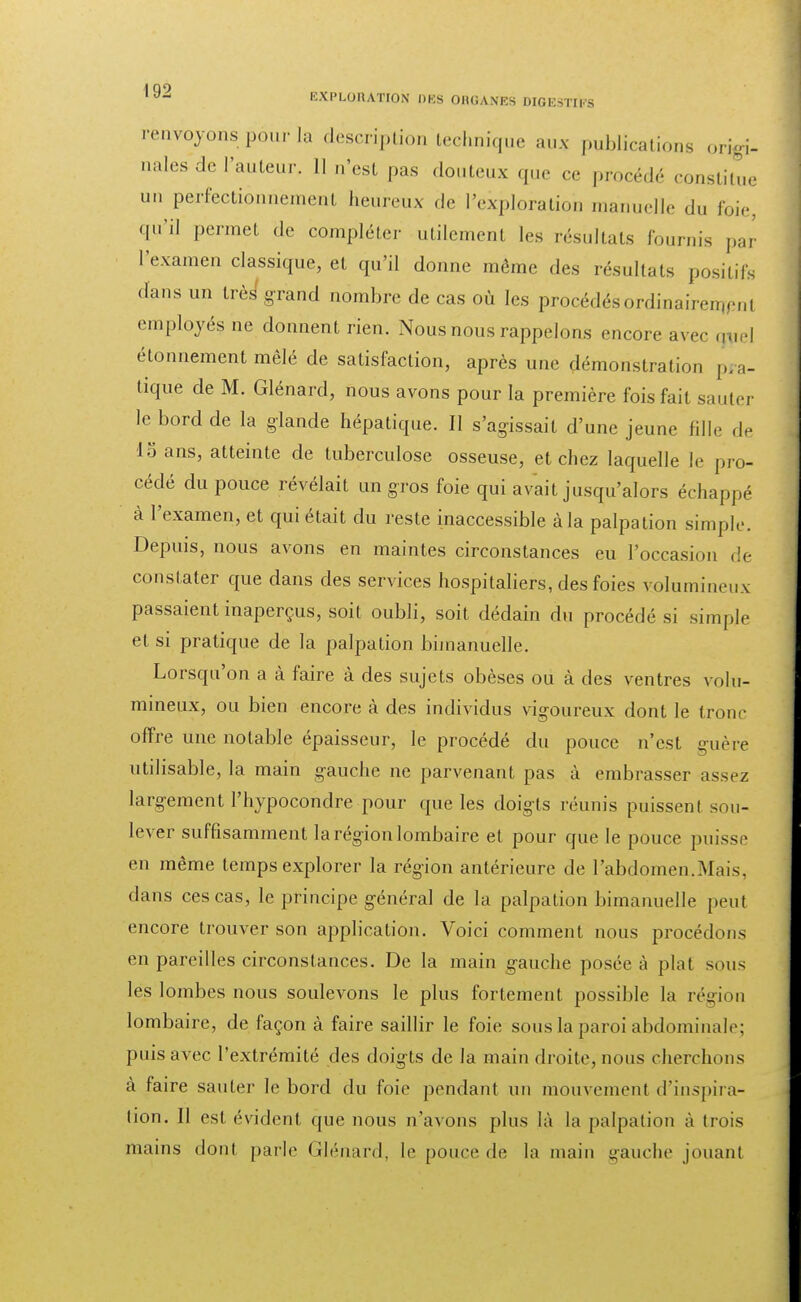 EXPLORATION 088 ORGANES mgestii's renvoyons pour la description technique aux publications origi- nales de l'auteur. Il n'est pas douteux que ce procédé constitue un perfectionnement heureux de l'exploration manuelle du foie, qu'il permet de compléter utilement les résultats fournis par l'examen classique, et qu'il donne même des résultais positifs dans un très grand nombre de cas où les procédés ordinairen,,'ni employés ne donnent rien. Nous nous rappelons encore avec tjv ! élonnement mêlé de satisfaction, après une démonstration pra- tique de M. Glénard, nous avons pour la première fois fait sauter le bord de la glande hépatique. Il s'agissait d'une jeune fille de 1 ans, atteinte de tuberculose osseuse, et chez laquelle le pro- cédé du pouce révélait un gros foie qui avait jusqu'alors échappé à l'examen, et qui était du reste inaccessible à la palpation simple. Depuis, nous avons en maintes circonstances eu l'occasion de constater que dans des services hospitaliers, des foies volumineux passaient inaperçus, soit oubli, soit dédain du procédé si simple et si pratique de la palpation bimanuelle. Lorsqu'on a à faire à des sujets obèses ou à des ventres volu- mineux, ou bien encore à des individus vigoureux dont le tronc offre une notable épaisseur, le procédé du pouce n'est guère utilisable, la main gauche ne parvenant pas à embrasser assez largement l'hypocondre pour que les doigts réunis puissent sou- lever suffisamment la région lombaire et pour que le pouce puisse en même temps explorer la région antérieure de l'abdomen.Mais, dans ces cas, le principe général de la palpation bimanuelle peut encore trouver son application. Voici comment nous procédons en pareilles circonstances. De la main gauche posée à plat sous les lombes nous soulevons le plus fortement possible la région lombaire, de façon à faire saillir le foie sous la paroi abdominale; puis avec l'extrémité des doigts de la main droite, nous cherchons à faire sauter le bord du foie pendant un mouvement d'inspira- tion. Il est évident que nous n'avons plus là la palpation à trois mains dont parle Glénard, le pouce de la main gauche jouant
