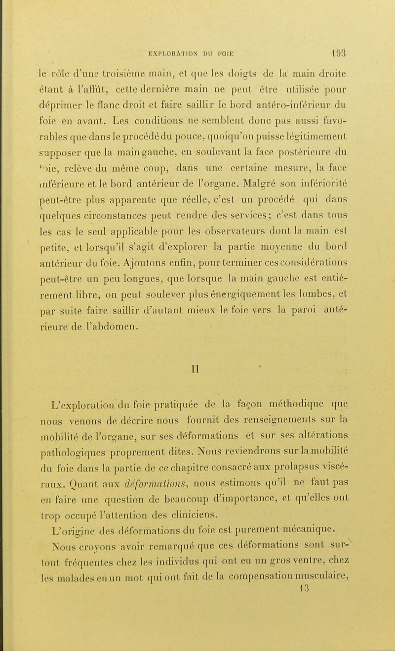 le rôle d'une troisième main, et que les doigts de la main droite étant à l'affût; cette dernière main ne peut èlre utilisée pour déprimer le flanc droit et faire saillir le bord antéro-inférieur du foie en avant. Les conditions ne semblent donc pas aussi favo- rables que dans le procédé du pouce, quoiqu'on puisse légitimement supposer que la main gauche, en soulevant la face postérieure du *iie, relève du même coup, dans une certaine mesure, la face inférieure et le bord antérieur de l'organe. Malgré son infériorité peut-être plus apparente que réelle, c'est un procédé qui dans quelques circonstances peut rendre des services; c'est dans tous les cas le seul applicable pour les observateurs dont la main est petite, et lorsqu'il s'agit d'explorer la partie moyenne du bord antérieur du foie. Ajoutons enfin, pour terminer ces considérations peut-être un peu longues, que lorsque la main gauche est entiè- rement libre, on peut soulever plus énergiquement les lombes, et par suite faire saillir d'autant mieux le foie vers la paroi anté- rieure de l'abdomen. II L'exploration du foie pratiquée de la façon méthodique que nous venons de décrire nous fournit des renseignements sur la mobilité de l'organe, sur ses déformations et sur ses altérations pathologiques proprement dites. Nous reviendrons sur la mobilité du foie dans la partie de ce chapitre consacré aux prolapsus viscé- raux. Quant aux déformations, nous estimons qu'il ne faut pas en faire une question de beaucoup d'importance, et qu'elles ont trop occupé l'attention des cliniciens. L'origine des déformations du foie est purement mécanique. Nous croyons avoir remarqué que ces déformations sont sur- tout fréquentes chez les individus qui ont eu un gros ventre, chez les malades en un mot qui ont fait de la compensation musculaire, 13