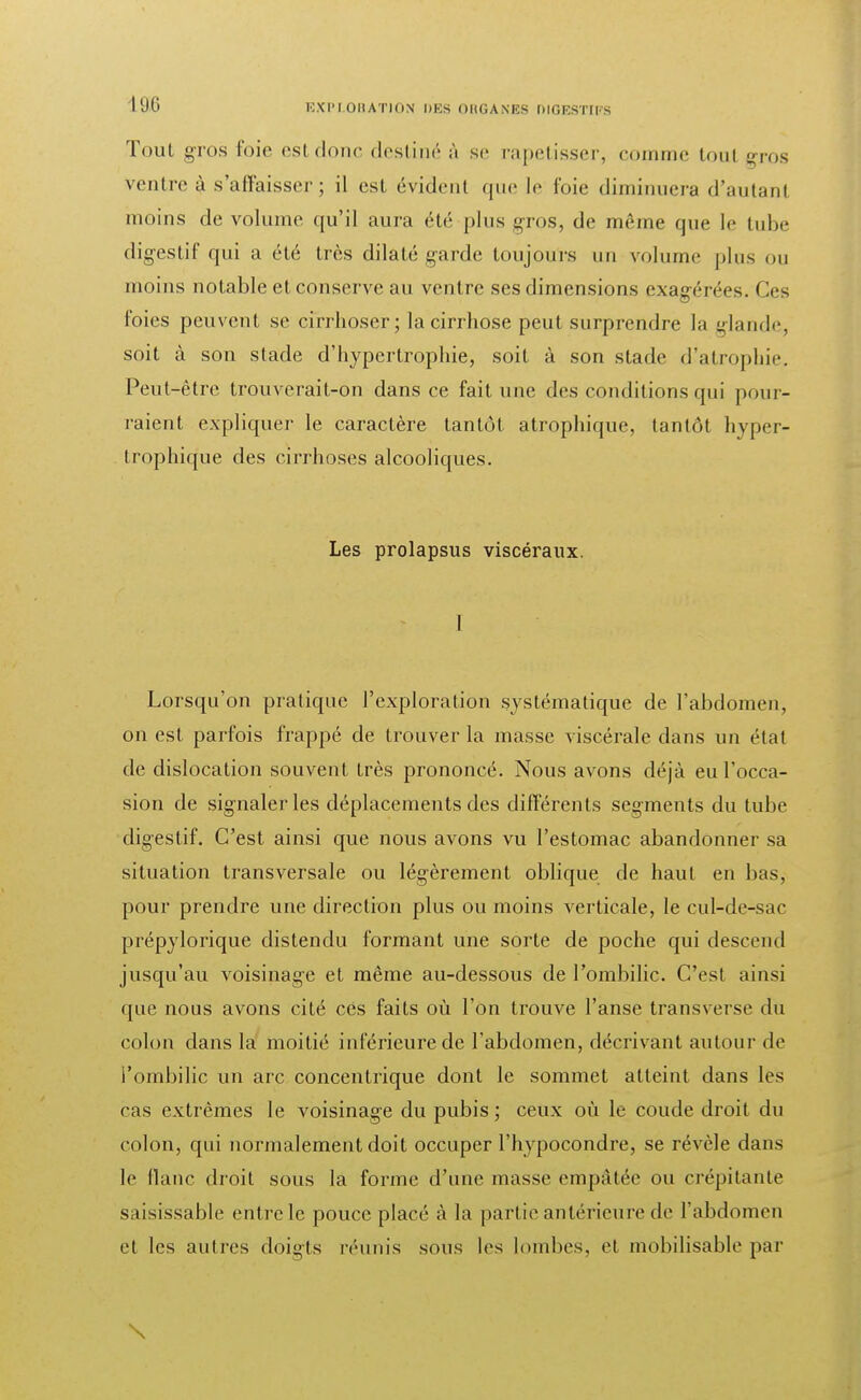 Tout gros foie est donc destiné à se rapetisser, comme tou! gros ventre à s'affaisser; il est évident que le foie diminuera d'autant moins de volume qu'il aura été plus gros, de même que le tube digestif qui a été très dilaté garde toujours nu volume pins on moins notable et conserve au ventre ses dimensions exagérées. Ces foies peuvent se cirrhoser; la cirrhose peut surprendre la glande, soit à son stade d'hypertrophie, soit à son stade d'atrophie. Peut-être trouverait-on dans ce fait une des conditions qui pour- raient expliquer le caractère tantôt atrophique, tantôt hyper- trophique des cirrhoses alcooliques. Les prolapsus viscéraux. 1 Lorsqu'on pratique l'exploration systématique de l'abdomen, on est parfois frappé de trouver la masse viscérale dans un état de dislocation souvent très prononcé. Nous avons déjà eu l'occa- sion de signaler les déplacements des différents segments du tube digestif. C'est ainsi que nous avons vu l'estomac abandonner sa situation transversale ou légèrement oblique de haut en bas, pour prendre une direction plus ou moins verticale, le cul-de-sac prépylorique distendu formant une sorte de poche qui descend jusqu'au voisinage et même au-dessous de l'ombilic. C'est ainsi que nous avons cité ces faits où l'on trouve l'anse transverse du colon dans la moitié inférieure de l'abdomen, décrivant autour de l'ombilic un arc concentrique dont le sommet atteint dans les ras extrêmes le voisinage du pubis; ceux où le coude droit du colon, qui normalement doit occuper l'hypocondre, se révèle dans le flanc droit sous la forme d'une masse empâtée ou crépitante saisissable entre le pouce placé à la partie antérieure de l'abdomen et les autres doigts réunis sous les lombes, et mobilisable par \