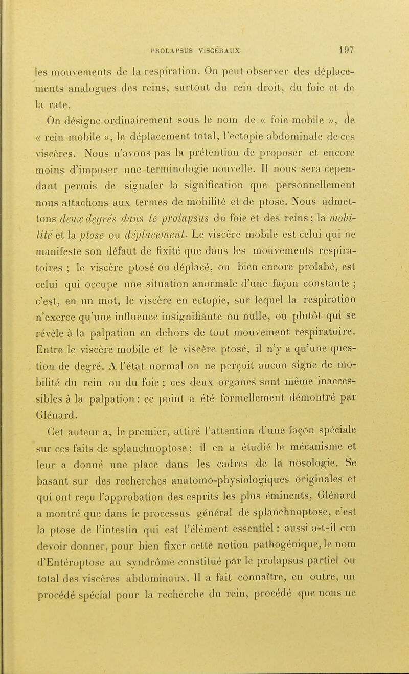 les mouvements de la respiration. On peut observer des déplace- ments analogues des reins, surtout du rein droit, du foie et de la rate. On désigne ordinairement sous le nom de « foie mobile », de « rein mobile », le déplacement total, l'ectopie abdominale de ces viscères. Nous n'avons pas la prétention de proposer et encore moins d'imposer une terminologie nouvelle. Il nous sera cepen- dant permis de signaler la signification que personnellement nous attachons aux termes de mobilité et de ptôse. Nous admet- tons deux degrés dans le prolapsus du foie et des reins; la mobi- lité et la ptôse ou déplacement. Le viscère mobile est celui qui ne manifeste son défaut de fixité que dans les mouvements respira- toires ; le viscère ptosé ou déplacé, ou bien encore prolabé, est celui qui occupe une situation anormale d'une façon constante ; c'est, en un mot, le viscère en ectopie, sur lequel la respiration n'exerce qu'une influence insignifiante ou nulle, ou plutôt qui se révèle à la palpation en dehors de tout mouvement respiratoire. Entre le viscère mobile et le viscère ptosé, il n'y a qu'une ques- tion de degré. A l'état normal on ne perçoit aucun signe de mo- bilité du rein ou du foie ; ces deux organes sont même inacces- sibles à la palpation: ce point a été formellement démontré par Glénard. Gel auteur a, le premier, attiré l'attention d'une façon spéciale sur ces faits de splanchnoptose ; il en a étudié le mécanisme et leur a donné une place dans les cadres de la nosologie. Se basant sur des recherches anatomo-physiologiques originales et qui ont reçu l'approbation des esprits les plus éminents, Glénard a montré que dans le processus général de splanchnoptose, c'est la ptôse de l'intestin qui est l'élément essentiel: aussi a-t-il cru devoir donner, pour bien fixer cette notion pathogénique, le nom d'Entéroptose au syndrome constitué par le prolapsus partiel ou total des viserrcs abdominaux. 11 a fait connaître, en outre, un procédé spécial pour la recherche du rein, procédé (pic nous ne