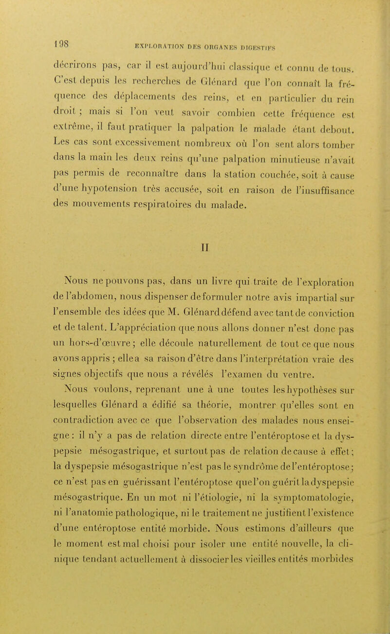 décrirons pas, car il est aujourd'hui classique el connu de tous. Ces! depuis les recherches de Glénard que l'on connaît la fré- quence des déplacements des reins, et en particulier du rein droit ; mais si l'on veut savoir combien cette fréquence est extrême, il faut pratiquer la palpation le malade étant debout. Les cas sont excessivement nombreux où l'on sent alors tomber dans la main les deux reins qu'une palpation minutieuse n'avait pas permis de reconnaître dans la station couchée, soit à cause d'une hypotension très accusée, soit en raison de L'insuffisance des mouvements respiratoires du malade. Il Nous ne pouvons pas, dans un livre qui traite de l'exploration de l'abdomen, nous dispenser de formuler notre avis impartial sur l'ensemble des idées que M. Glénard défend avec tant de conviction et de talent. L'appréciation que nous allons donner n'est donc pas un hors-d'œuvre ; elle découle naturellement de tout ce que nous avons appris ; elle a sa raison d'être dans l'interprétation vraie des signes objectifs que nous a révélés l'examen du ventre. Nous voulons, reprenant une à une toutes les hypothèses sur lesquelles Glénard a édifié sa théorie, montrer qu'elles sont en contradiction avec ce que l'observation des malades nous ensei- gne : il n'y a pas de relation directe entre l'entéroptose et la dvs- pepsie mésogastrique, et surtout pas de relation de cause à effet ; la dyspepsie mésogastrique n'est pas le syndrome de l'entéroptose : ce n'est pas en guérissant l'entéroptose que l'on guérit la dyspepsie mésogastrique. En un mot ni l'étiologie, ni la syniptomatologïe, ni l'anatomie pathologique, ni le traitement ne justifient l'existence d'une entéroptose entité morbide. Nous estimons d'ailleurs que le moment est mal choisi pour isoler une entité nouvelle, la cli- nique tendant actuellement à dissocier les vieilles entités morbides