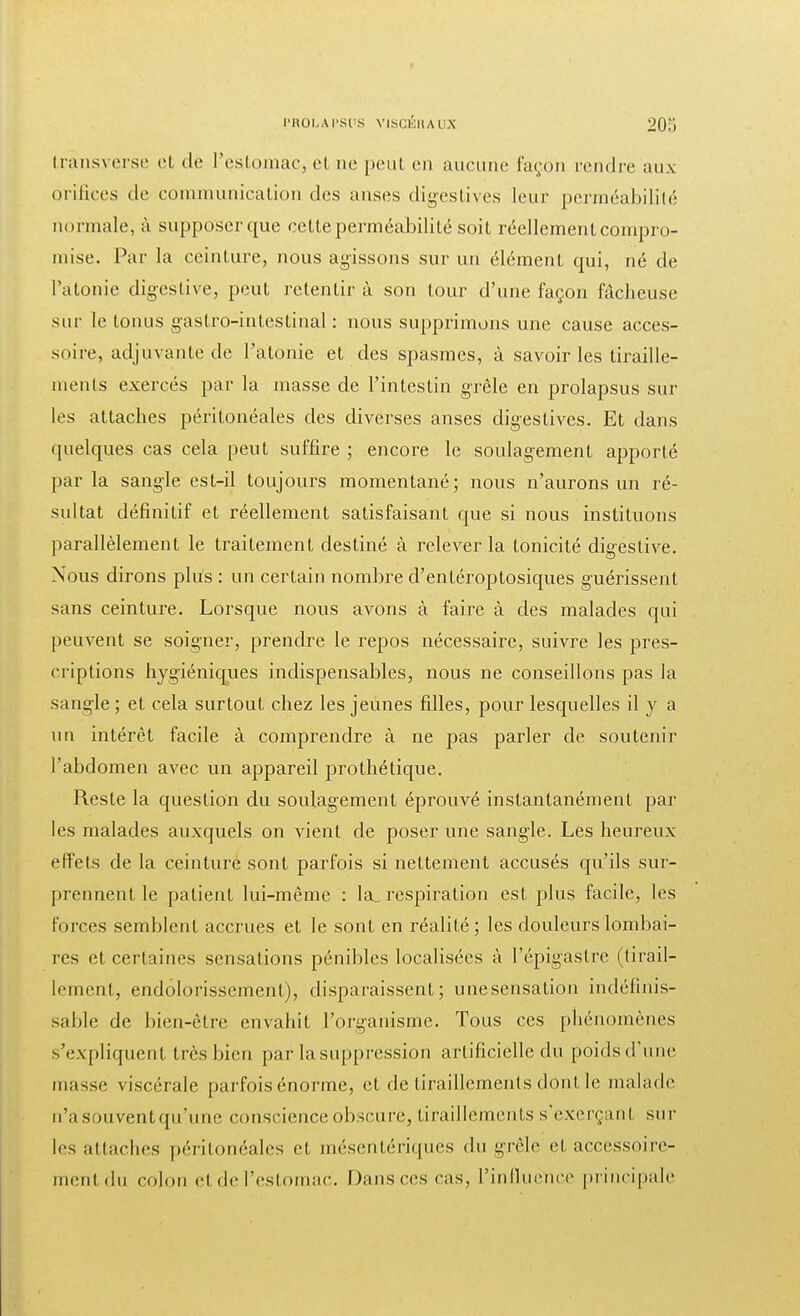 transverse et de l'estomac, et ne peut en aucune façon tendre aux orifices de communication des anses digèstives leur perméabilité normale, à supposer que cette perméabilité soit réellement compro- mise. Par la ceinture, nous agissons sur un élément qui, né de l'atonie digestive, peut retentir à son tour d'une façon fâcheuse sur le tonus gastro-intestinal : nous supprimons une cause acces- soire, adjuvante de l'atonie et des spasmes, à savoir les tiraille- ments exercés par la masse de l'intestin grêle en prolapsus sur les attaches péritonéales des diverses anses digestives. Et dans quelques cas cela peut suffire ; encore le soulagement apporté parla sangle est-il toujours momentané; nous n'aurons un ré- sultat définitif et réellement satisfaisant que si nous instituons parallèlement le traitement destiné à relever la tonicité digestive. Nous dirons plus : un certain nombre d'entéroptosiques guérissent sans ceinture. Lorsque nous avons à faire à des malades qui peuvent se soigner, prendre le repos nécessaire, suivre les pres- criptions hygiéniques indispensables, nous ne conseillons pas la sangle ; et cela surtout chez les jeunes filles, pour lesquelles il y a un intérêt facile à comprendre à ne pas parler de soutenir l'abdomen avec un appareil prothétique. Reste la question du soulagement éprouvé instantanément par les malades auxquels on vient de poser une sangle. Les heureux effets de la ceinture sont parfois si nettement accusés qu'ils sur- prennent le patient lui-même : la, respiration est plus facile, les foi-ces semblent accrues et le sont en réalité; les douleurs lombai- res et certaines sensations pénibles localisées à l'épigastrc (tirail- lement, endolorisscment), disparaissent; unesensation indéfinis- sable de bien-être envahit l'organisme. Tous ces phénomènes s'expliquent très bien par la suppression artificielle du poids d'une masse viscérale parfois énorme, et de tiraillements dont le malade n'a souvent qu'une conscience obscure, tiraillements s'exerçaut sur les attaches péritonéales et, mésentériques du grêle et accessoire- ment du colon et de l'estomac. Dans ces cas, l'influence principale