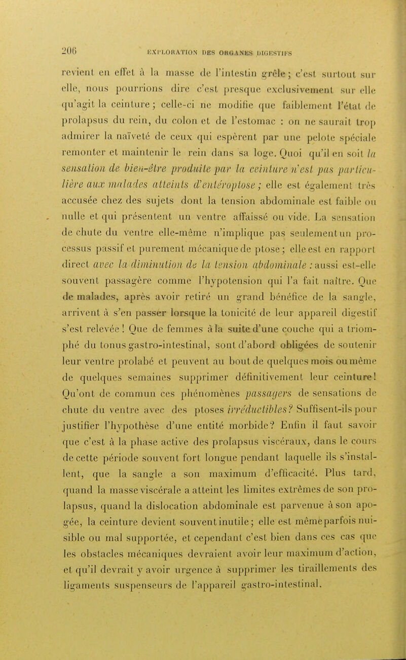 revient en effet à la niasse de l'intestin grêle; c'est surtout sur elle, nous pourrions dire c'est presque exclusivement sur elle qu'agit la ceinture; celle-ci ne modifie que faiblemenl l'étal de prolapsus du rein, du colon et de l'estomac : on ne saurai! trop admirer la naïveté de ceux qui espèrent par une pelote spéciale remonter et maintenir le rein dans sa loge. Quoi qu'il en soit la sensation de bien-être produite par la ceinture n'est pas particu- lière aux malades atteints d'entéroptose ; elle est également liés accusée chez des sujets dont la tension abdominale est faible ou nulle et qui présentent un ventre affaissé ou vide. La sensation de chute du ventre elle-même n'impliqué pas seulement un pro- cessus passif et purement mécanique de ptôse; elle est en rapport direct avec la diminution de la tension abdominale : aussi est-elle souvent passagère comme l'hypotension qui l'a fait naître. Que de malades, après avoir retiré un grand bénéfice de la sangle, arrivent à s'en passer lorsque la tonicité de leur appareil digestif s'est relevée! Que de femmes à la suite d'une couche qui a triom- phé du tonus gastro-intestinal, sont d'abord obligées de soutenir leur ventre prolabé et peuvent au bout de quelques mois ou même de quelques semaines supprimer définitivement leur ceinture! Qu'ont de commun ces phénomènes passagers de sensations de chute du ventre avec des ptôses irréductibles? Suffisent-ils pour justifier l'hypothèse d'une entité morbide? Enfin il faut savoir que c'est à la phase active des prolapsus viscéraux, dans le cours de cette période souvent fort longue pendant laquelle ils s'instal- lent, que la sangle a son maximum d'efficacité. Plus tard, quand la niasse viscérale a atteint les limites extrêmes de son pro- lapsus, quand la dislocation abdominale est parvenue à son apo- gée, la ceinture devient souvent inutile; elle est même parfois nui- sible ou mal supportée, et cependant c'est bien dans ces cas que les obstacles mécaniques devraient avoir leur maximum d'action, et qu'il devrait y avoir urgence à supprimer les tiraillements des ligaments suspenseurs de l'appareil gastro-intestinal.