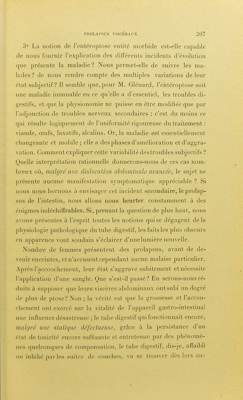 3° La notion de l'entéroptose entité morbide est-elle capable de nous fournir L'explication des différents incidents d'évolution que présente la maladie? Nous permet-elle de suivre les ma- lades? de nous rendre compte des multiples variations de leur état subjectif? Il semble que, pour M. Glénard, l'entéroptose soit une maladie immuable en ce qu'elle a d'essentiel, les troubles di- gestifs, et que la physionomie ne puisse en être modifiée que par l'adjonction de troubles nerveux secondaires : c'est du moins ce qui résulte logiquement de l'uniformité rigoureuse du traitement : viande, œufs, laxatifs, alcalins. Or, la maladie est essentiellement changeante et mobile; elle a'des phases d'amélioration et d'aggra- vation. Comment expliquer cette variabilité des troubles subjectifs ? Quelle interprétation rationnelle donnerons-nous de ces cas nom- breux où, malgré une dislocation abdominale avancée, le sujet ne présente aucune manifestation symptomatique appréciable ? Si nous nous bornons à envisager cet incident secondaire, le prolap- sus de l'intestin, nous allons nous heurter constamment à des énigmes indéchiffrables. Si, prenant la question de plus haut, nous avons-présentes à l'esprit toutes les notions qui se dégagent delà physiologie pathologique du tube digestif, les faits les plus obscurs en apparence vont soudain s'éclairer d'une lumière nouvelle. Nombre de femmes présentent des prolapsus, avant de de- venir enceintes, et n'accusent cependant aucun malaise particulier. Après l'accouchement, leur état s'aggrave subitement et nécessite l'application d'une sangle. Que s'est-il passé? En serons-nous ré- duits à supposer que leurs viscères abdominaux ont subi un degré • le plus de ptôse? Non ; la vérité est que la grossesse et l'accou- chement ont exercé sur la vitalité de l'appareil gastro-intestinal une influence désastreuse ; le tube digestif qui fonctionnait encore, malgré une statique défectueuse, grâce à la persistance d'un état de tonicité encore suffisante et entretenue par des phénomè- nes quelconques de compensation, le tube digestif, dis-je, affaibli ou inhibé parles suites de couches, va se trouver dès lois au-